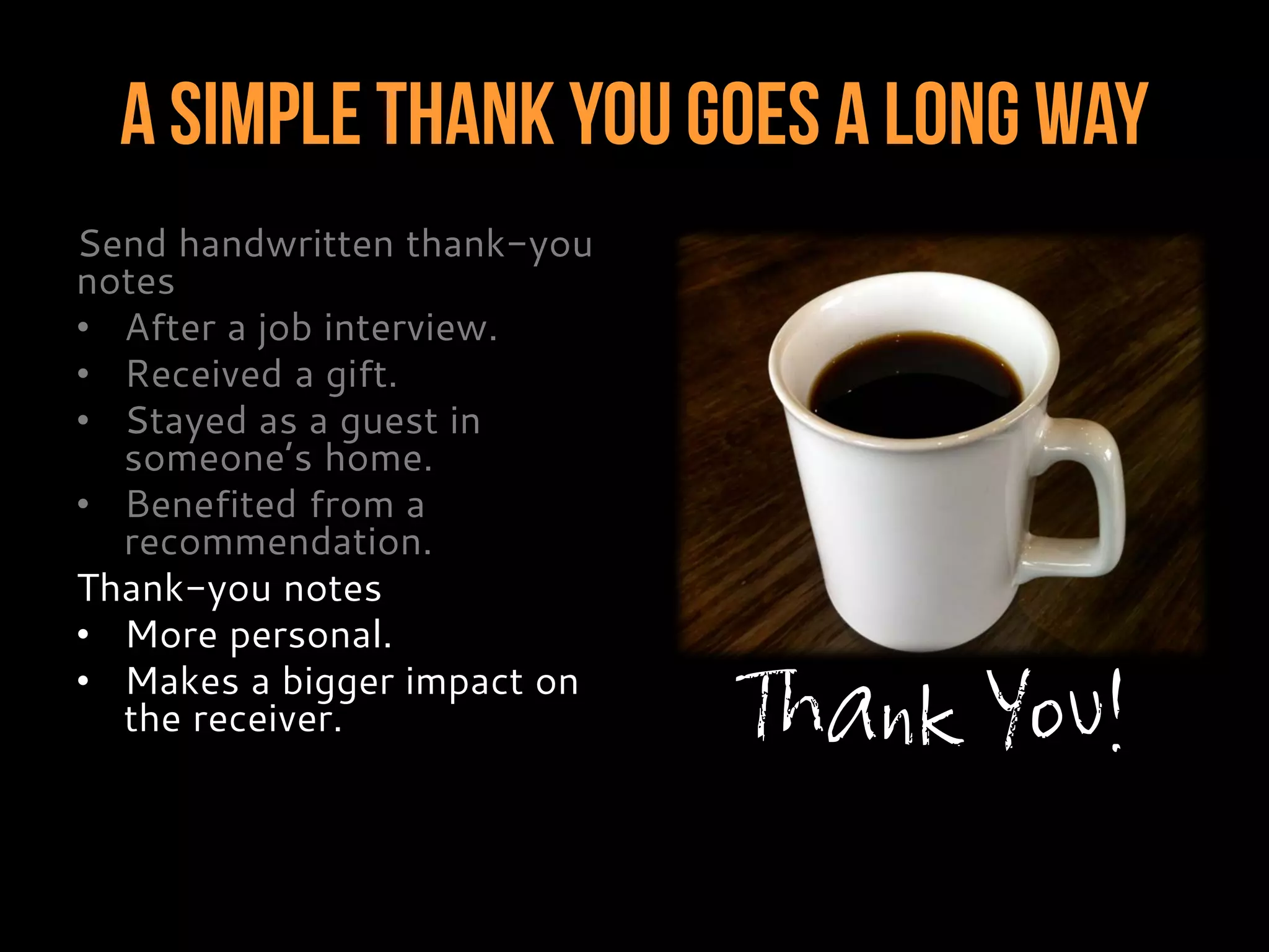 A Simple Thank You Goes A Long Way
Send handwritten thank-you
notes
• After a job interview.
• Received a gift.
• Stayed as a guest in
someone’s home.
• Benefited from a
recommendation.
Thank-you notes
• More personal.
• Makes a bigger impact on
the receiver. Thank You!
 