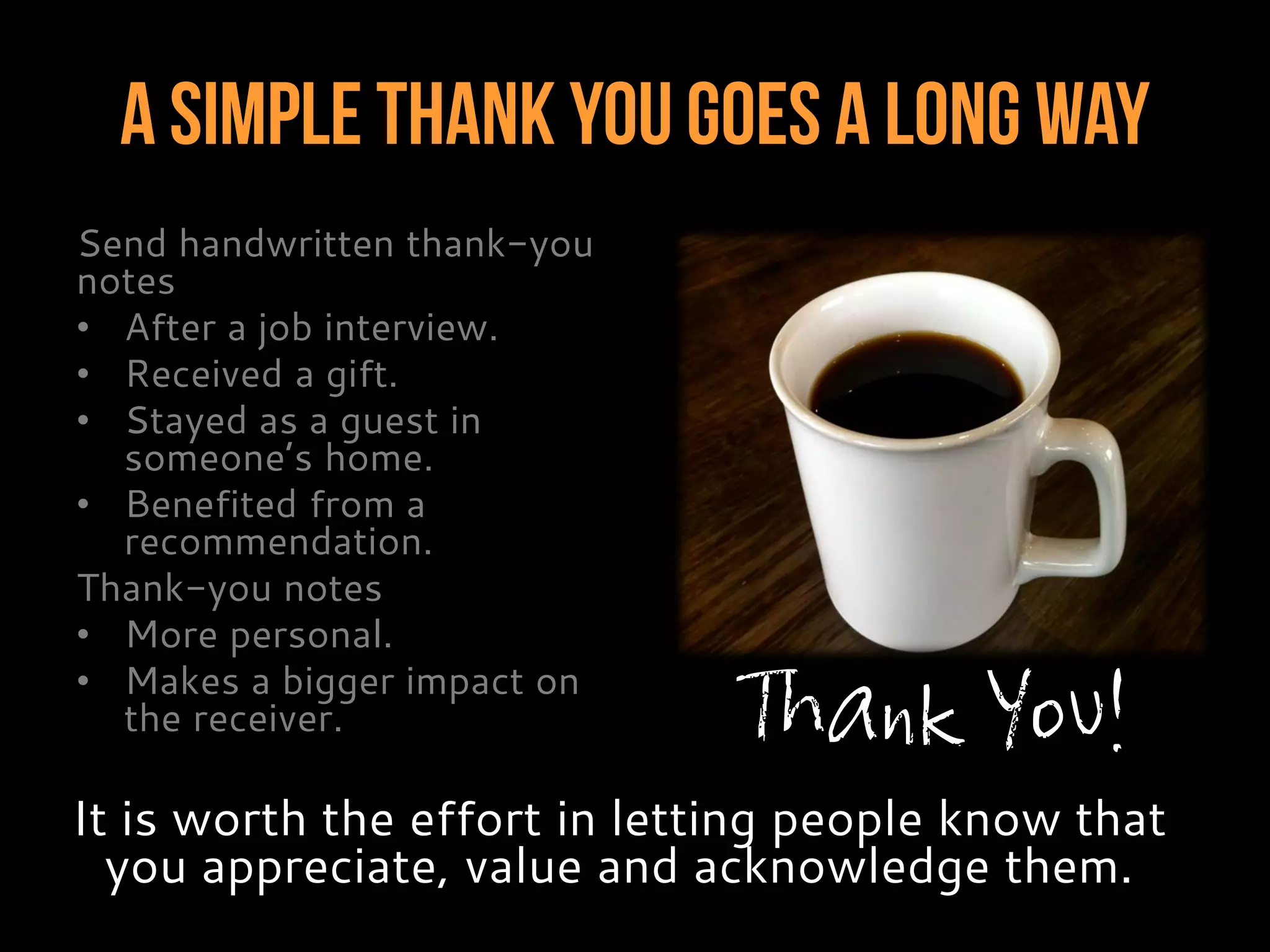 A Simple Thank You Goes A Long Way
Send handwritten thank-you
notes
• After a job interview.
• Received a gift.
• Stayed as a guest in
someone’s home.
• Benefited from a
recommendation.
Thank-you notes
• More personal.
• Makes a bigger impact on
the receiver.
It is worth the effort in letting people know that
you appreciate, value and acknowledge them.
Thank You!
 