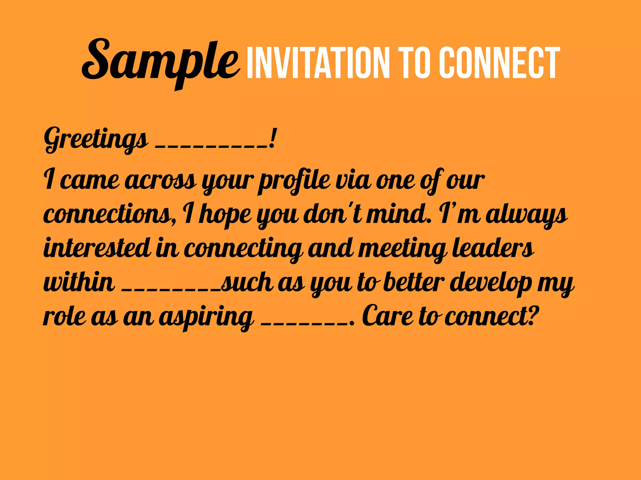 Greetings _________!
I came across your profile via one of our
connections, I hope you don't mind. I’m always
interested in connecting and meeting leaders
within ________such as you to better develop my
role as an aspiring _______. Care to connect?
SampleInvitation To Connect
 