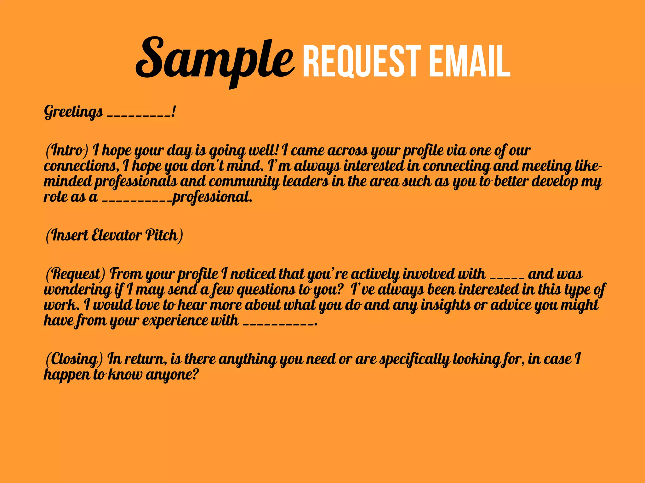 Greetings _________!
(Intro) I hope your day is going well! I came across your profile via one of our
connections, I hope you don't mind. I’m always interested in connecting and meeting like-
minded professionals and community leaders in the area such as you to better develop my
role as a __________professional.
(Insert Elevator Pitch)
(Request) From your profile I noticed that you’re actively involved with _____ and was
wondering if I may send a few questions to you? I’ve always been interested in this type of
work. I would love to hear more about what you do and any insights or advice you might
have from your experience with __________.
(Closing) In return, is there anything you need or are specifically looking for, in case I
happen to know anyone?
Sample Request Email
 