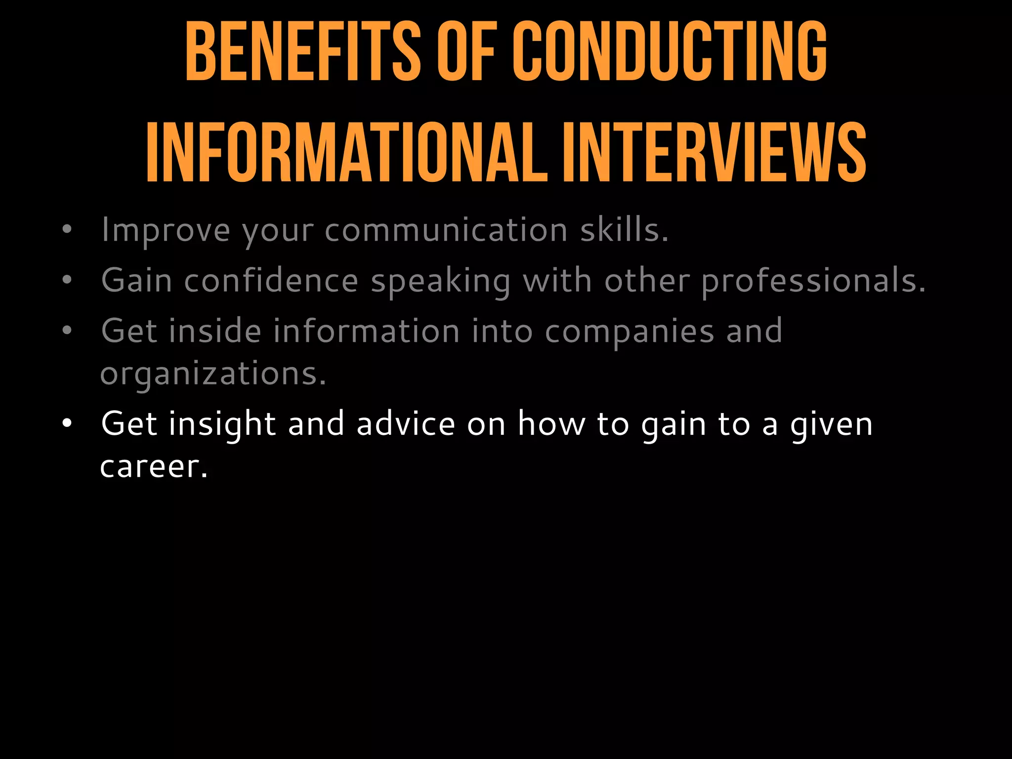 Benefits of Conducting
InformationalInterviews
• Improve your communication skills.
• Gain confidence speaking with other professionals.
• Get inside information into companies and
organizations.
• Get insight and advice on how to gain to a given
career.
 
