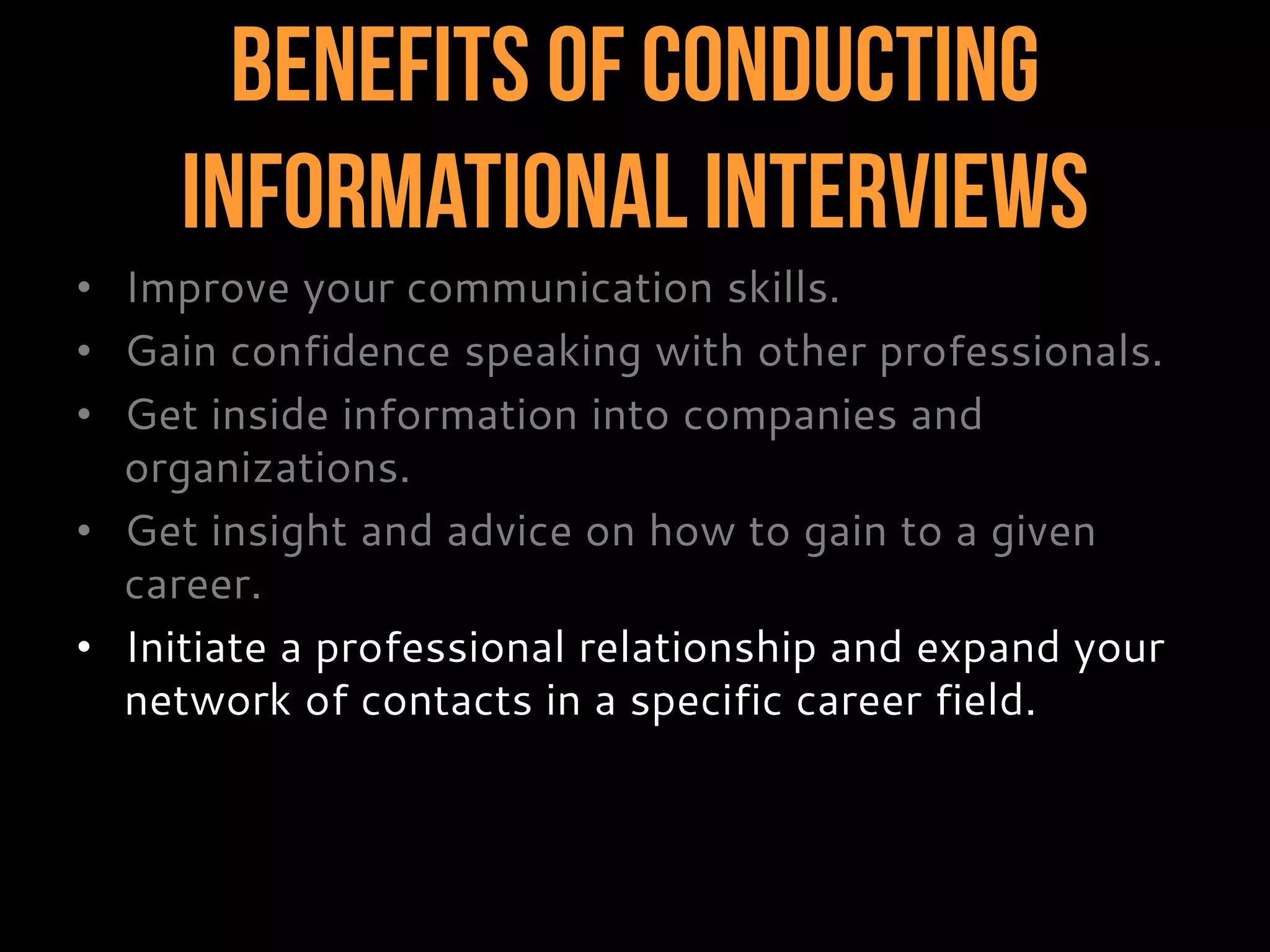 Benefits of Conducting
InformationalInterviews
• Improve your communication skills.
• Gain confidence speaking with other professionals.
• Get inside information into companies and
organizations.
• Get insight and advice on how to gain to a given
career.
• Initiate a professional relationship and expand your
network of contacts in a specific career field.
 