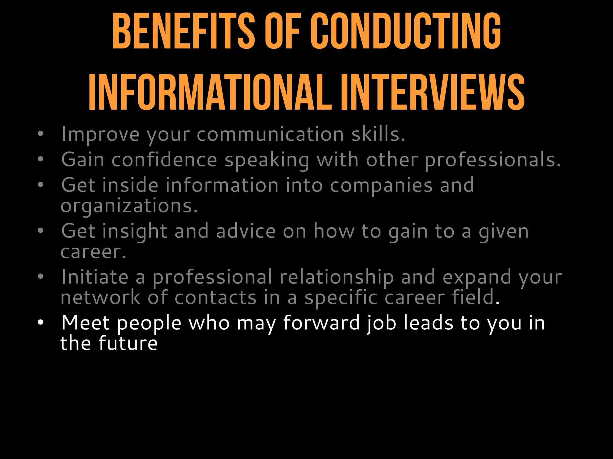 Benefits of Conducting
InformationalInterviews
• Improve your communication skills.
• Gain confidence speaking with other professionals.
• Get inside information into companies and
organizations.
• Get insight and advice on how to gain to a given
career.
• Initiate a professional relationship and expand your
network of contacts in a specific career field.
• Meet people who may forward job leads to you in
the future.
 