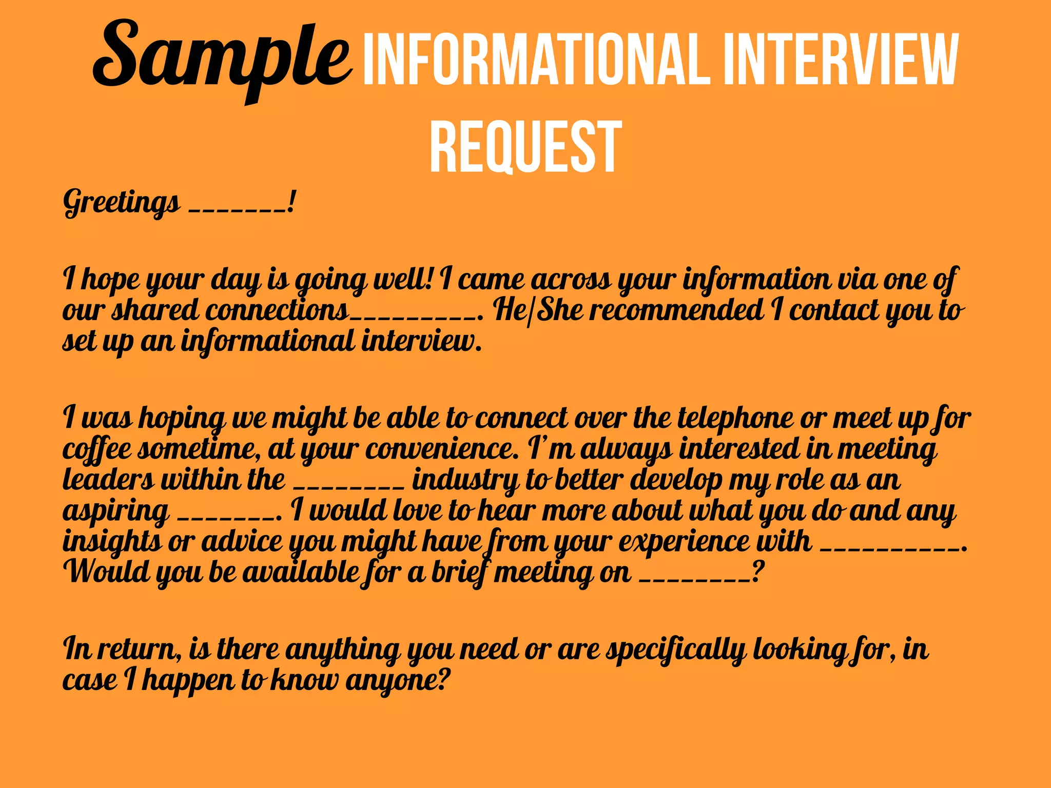 SampleInformational Interview
Request
Greetings _______!
I hope your day is going well! I came across your information via one of
our shared connections_________. He/She recommended I contact you to
set up an informational interview.
I was hoping we might be able to connect over the telephone or meet up for
coffee sometime, at your convenience. I’m always interested in meeting
leaders within the ________ industry to better develop my role as an
aspiring _______. I would love to hear more about what you do and any
insights or advice you might have from your experience with __________.
Would you be available for a brief meeting on ________?
In return, is there anything you need or are specifically looking for, in
case I happen to know anyone?
 