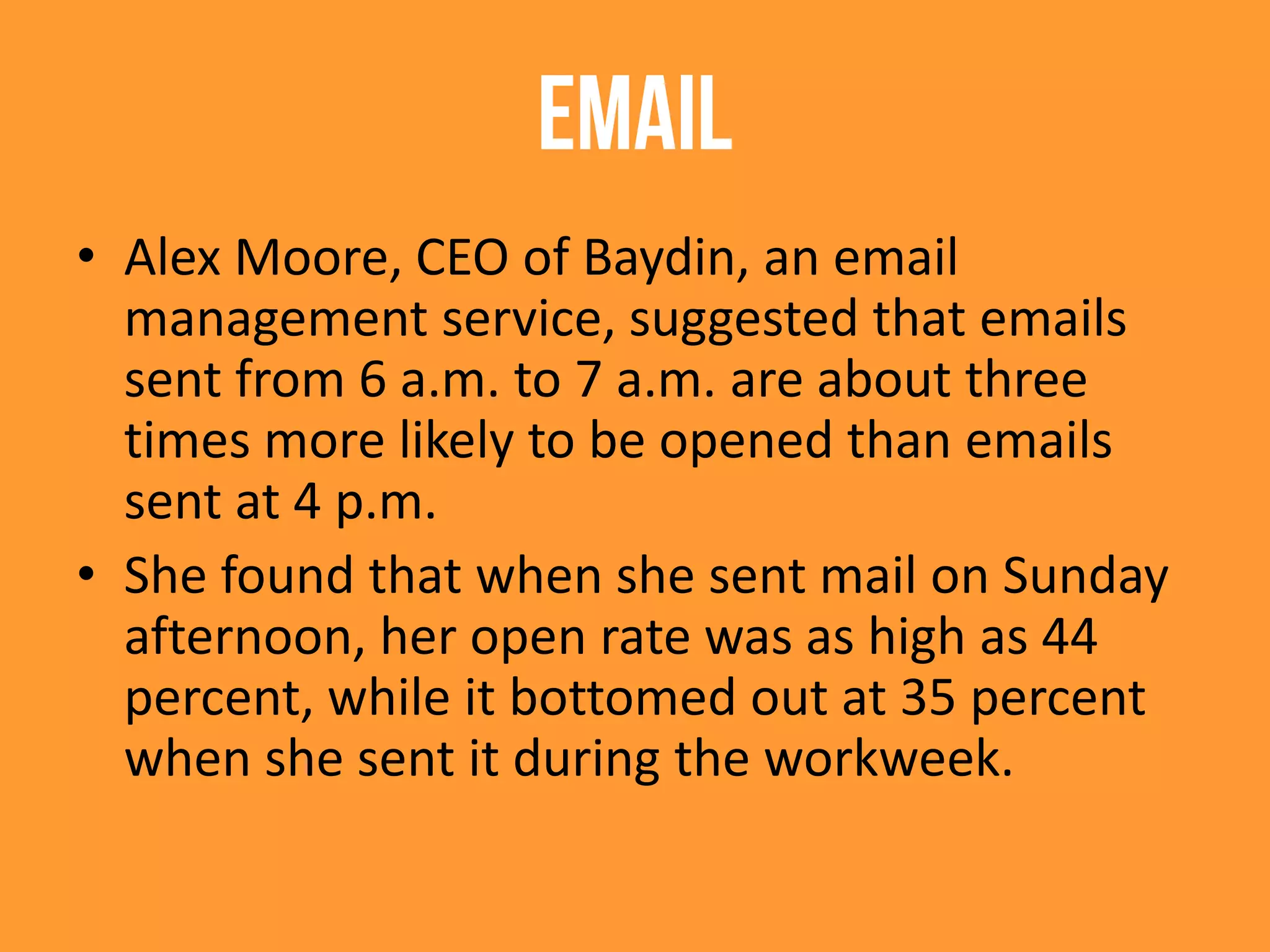 EMAIL
• Alex Moore, CEO of Baydin, an email
management service, suggested that emails
sent from 6 a.m. to 7 a.m. are about three
times more likely to be opened than emails
sent at 4 p.m.
• She found that when she sent mail on Sunday
afternoon, her open rate was as high as 44
percent, while it bottomed out at 35 percent
when she sent it during the workweek.
 