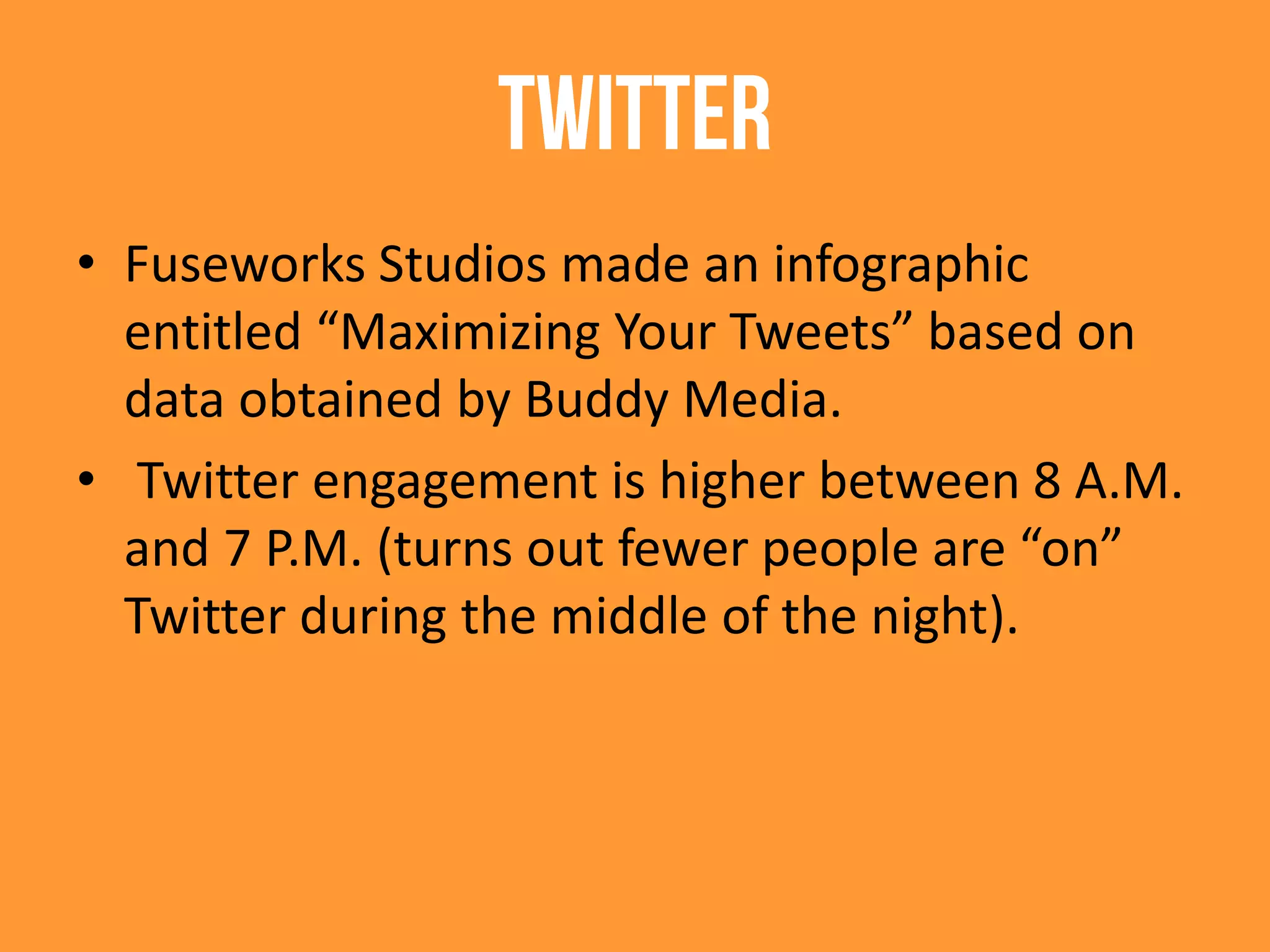 Twitter
• Fuseworks Studios made an infographic
entitled “Maximizing Your Tweets” based on
data obtained by Buddy Media.
• Twitter engagement is higher between 8 A.M.
and 7 P.M. (turns out fewer people are “on”
Twitter during the middle of the night).
 