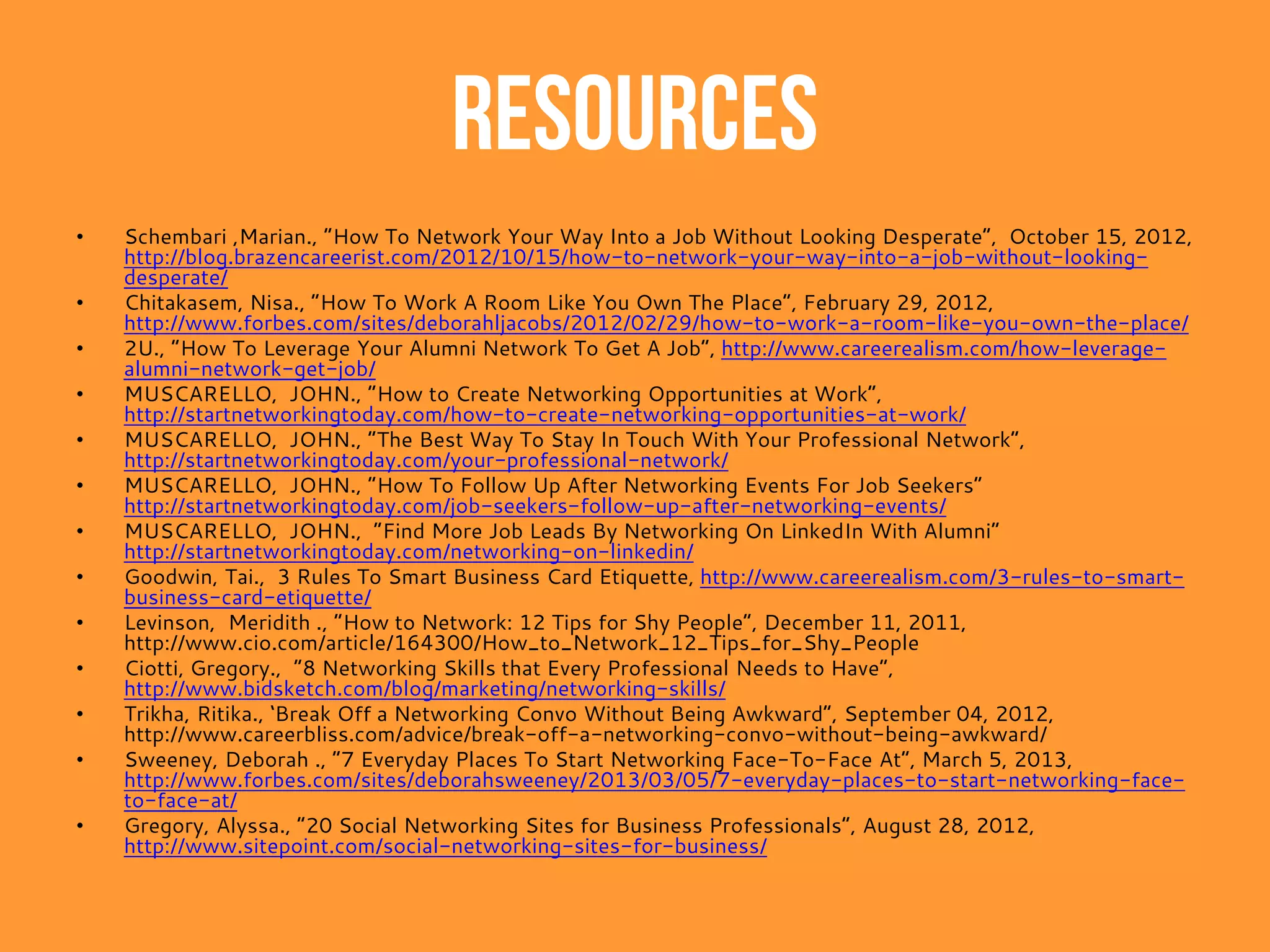 Resources
• Kobara, E. John and Smith, Melinda ., “How to Find a Job By Building Relationships”, May 2013,
http://www.helpguide.org/life/job_networking_how_to_find_job.htm
• Collamer, Nancy C., “The Perfect Elevator Pitch to Land a Job”, February 2, 2013,
http://www.nextavenue.org/blog/perfect-elevator-pitch-land-job
• Zack, Devora., “10 Tips For People Who Hate Networking”, http://www.careerealism.com/hate-networking-tips/
• Wicker, Alden., “Get Networking: Half of Job Openings Aren’t Advertised”, January 10, 2013,
http://www.learnvest.com/2013/01/get-networking-half-of-job-openings-arent-advertised-123/
• Morgan, Hannah., “Step-by-step Guide: Networking Your Way Into a Dream Company”, February 17, 2013,
http://www.youtern.com/thesavvyintern/index.php/2013/02/17/step-by-step-guide-networking-your-way-into-a-
dream-company/
• Chitakasem, Nisa ., “How to Work the Room – 10 Tips for Getting the Best Results from Networking”, October 4,
2012, http://www.jobsite.co.uk/worklife/10-tips-getting-results-networking-10048/
• Lepore, Meredith., “8 Great Icebreakers for Your Next Networking Event”, March 19, 2013,
http://www.levoleague.com/career-advice/great-icebreakers-for-networking
• Chapman, Dr. Vera V., “10 Tips for Following Up with Networking Contacts Effectively”, May 9, 2012,
http://chasingyourfire.com/10-tips-for-following-up-with-networking-contacts-effectively/
• Hoffman, G.L. , “How To Be More Likeable At Work: 10 Things To Do Today”, http://www.careerealism.com/likeable-
10-today/
• Graham, Derbhile., “What’s Your Networking Style?”, December 10, 2010,
http://tweakyourbiz.com/marketing/2010/12/10/whats-your-networking-style/
• Townsend, Heather ., “7 tips to help you remember names when networking at an event”, April 7, 2013,
http://www.big4.com/management-and-business/7-tips-to-help-you-remember-names-when-networking-at-an-
event/
• 2U, “Best And Worst Times To Reach Out To Your Network”, http://www.careerealism.com/reach-network-best-
worst-times/
• SMITH, COOPER ., “The Best Times Of Day To Post On Each Social Network”, MAY 14, 2011,
http://www.businessinsider.com/the-best-times-to-post-on-each-major-social-network-2013-5
• Dinsmore, Scott., “5 Underused Tactics to Make an Immediate, Genuine Connection with Anyone”, October 17, 2012,
http://blog.brazencareerist.com/2012/10/17/5-underused-tactics-to-make-an-immediate-genuine-connection-
with-anyone/
 