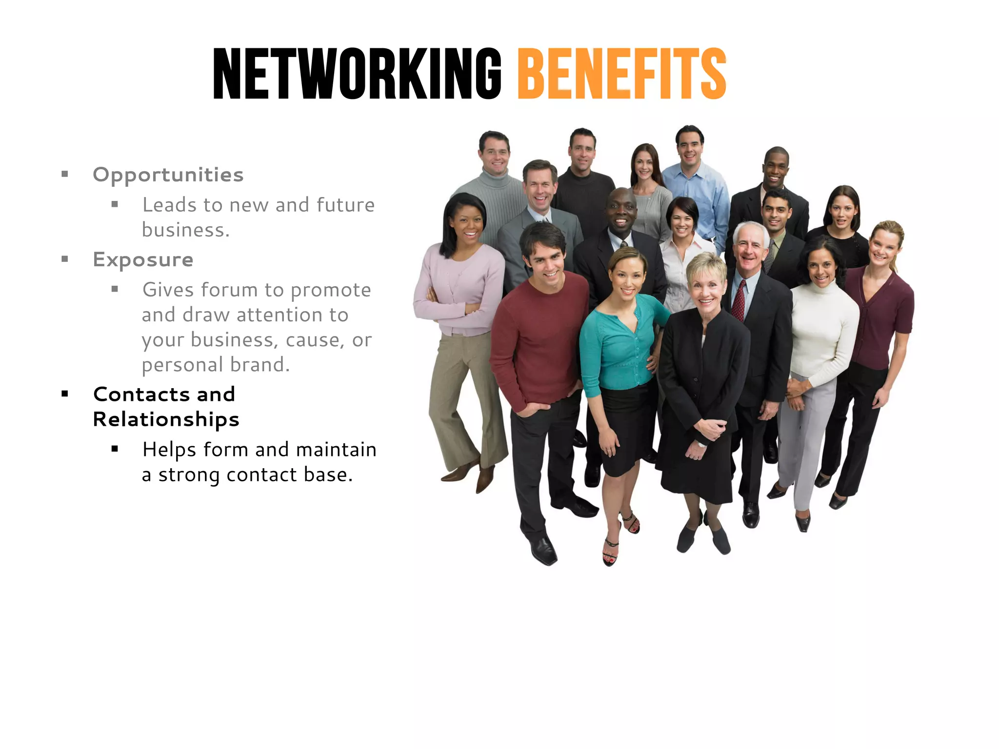 Networking Benefits
 Opportunities
 Leads to new and future
business.
 Exposure
 Gives forum to promote
and draw attention to
your business, cause, or
personal brand.
 Contacts and
Relationships
 Helps form and maintain
a strong contact base.
 