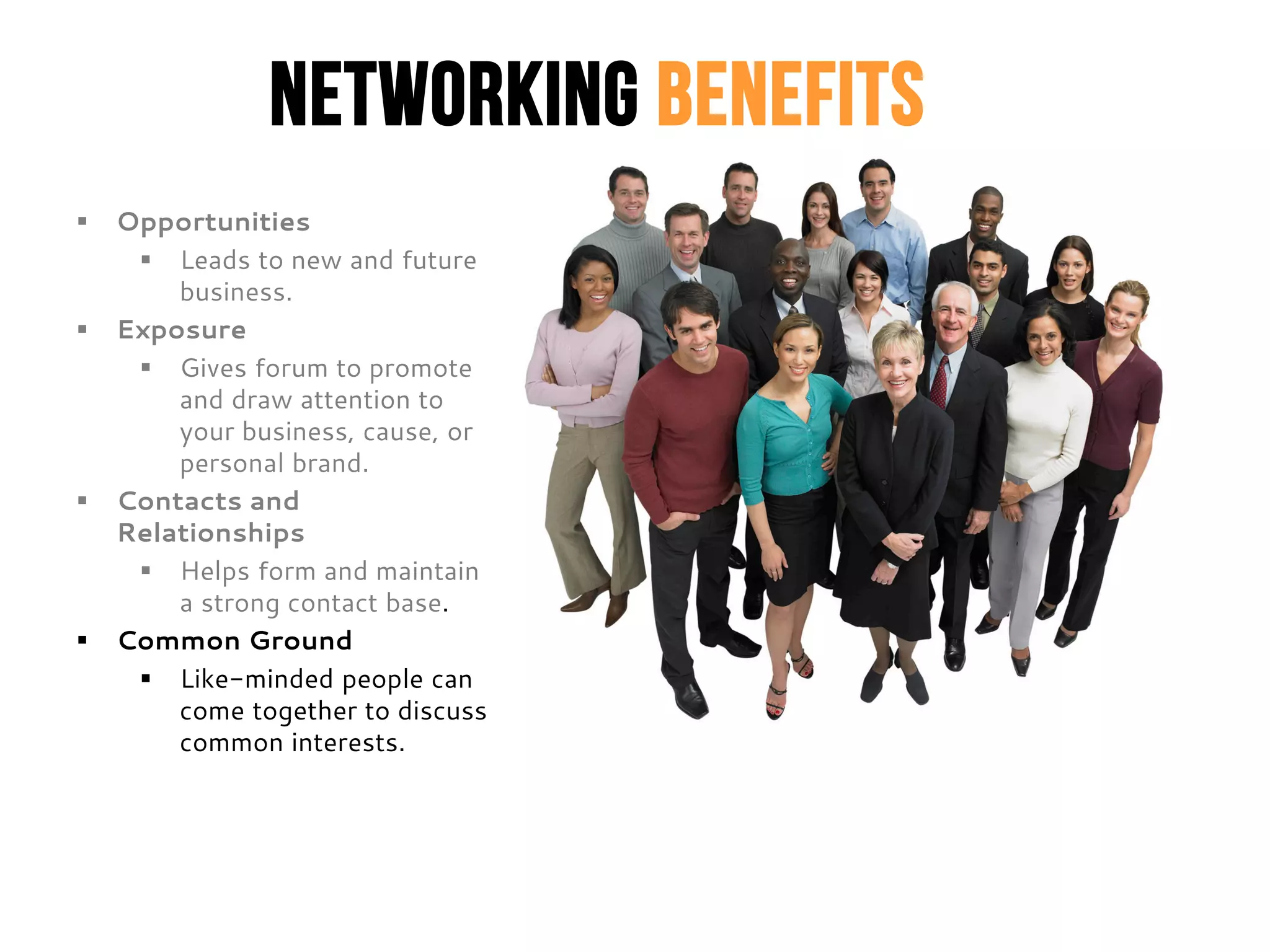 Networking Benefits
 Opportunities
 Leads to new and future
business.
 Exposure
 Gives forum to promote
and draw attention to
your business, cause, or
personal brand.
 Contacts and
Relationships
 Helps form and maintain
a strong contact base.
 Common Ground
 Like-minded people can
come together to discuss
common interests.
 