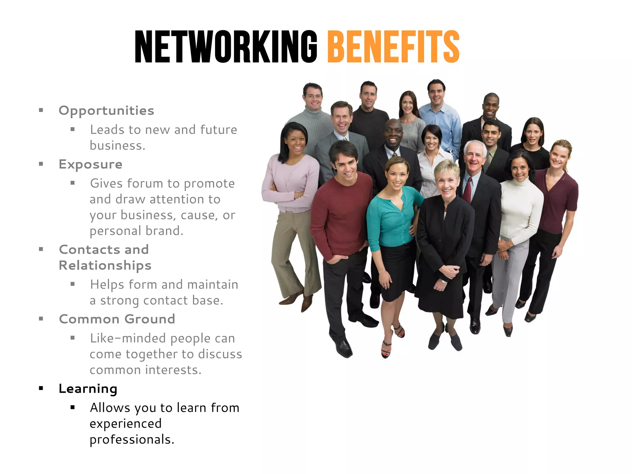 Networking Benefits
 Opportunities
 Leads to new and future
business.
 Exposure
 Gives forum to promote
and draw attention to
your business, cause, or
personal brand.
 Contacts and
Relationships
 Helps form and maintain
a strong contact base.
 Common Ground
 Like-minded people can
come together to discuss
common interests.
 Learning
 Allows you to learn from
experienced
professionals.
 