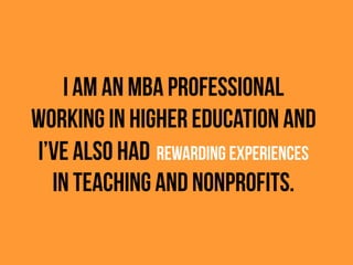 I am an MBA professional
working in higher education and
I’ve also had REWARDING EXPERIENCES
in teaching and nonprofits.
 