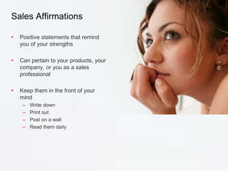 Sales Affirmations
• Positive statements that remind
you of your strengths
• Can pertain to your products, your
company, or you as a sales
professional
• Keep them in the front of your
mind
– Write down
– Print out
– Post on a wall
– Read them daily
 