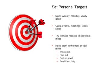 Set Personal Targets
• Daily, weekly, monthly, yearly
goals
• Calls, events, meetings, leads,
sales
• Try to make realistic to stretch at
most
• Keep them in the front of your
mind
– Write down
– Print out
– Post on a wall
– Read them daily
 