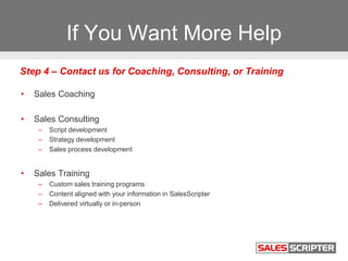 If You Want More Help
• Sales Coaching
• Sales Consulting
– Script development
– Strategy development
– Sales process development
• Sales Training
– Custom sales training programs
– Content aligned with your information in SalesScripter
– Delivered virtually or in-person
Step 4 – Contact us for Coaching, Consulting, or Training
 