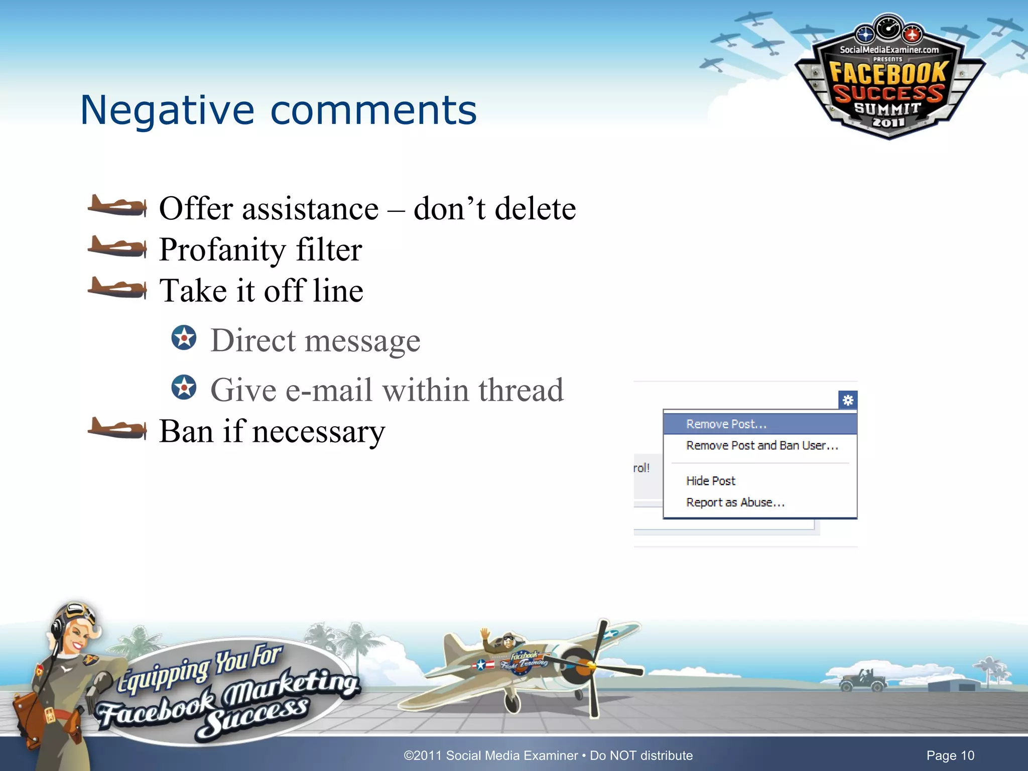 Negative comments

   Offer assistance – don’t delete
   Profanity filter
   Take it off line
      Direct message
      Give e-mail within thread
   Ban if necessary




                     ©2011 Social Media Examiner • Do NOT distribute   Page 10
 