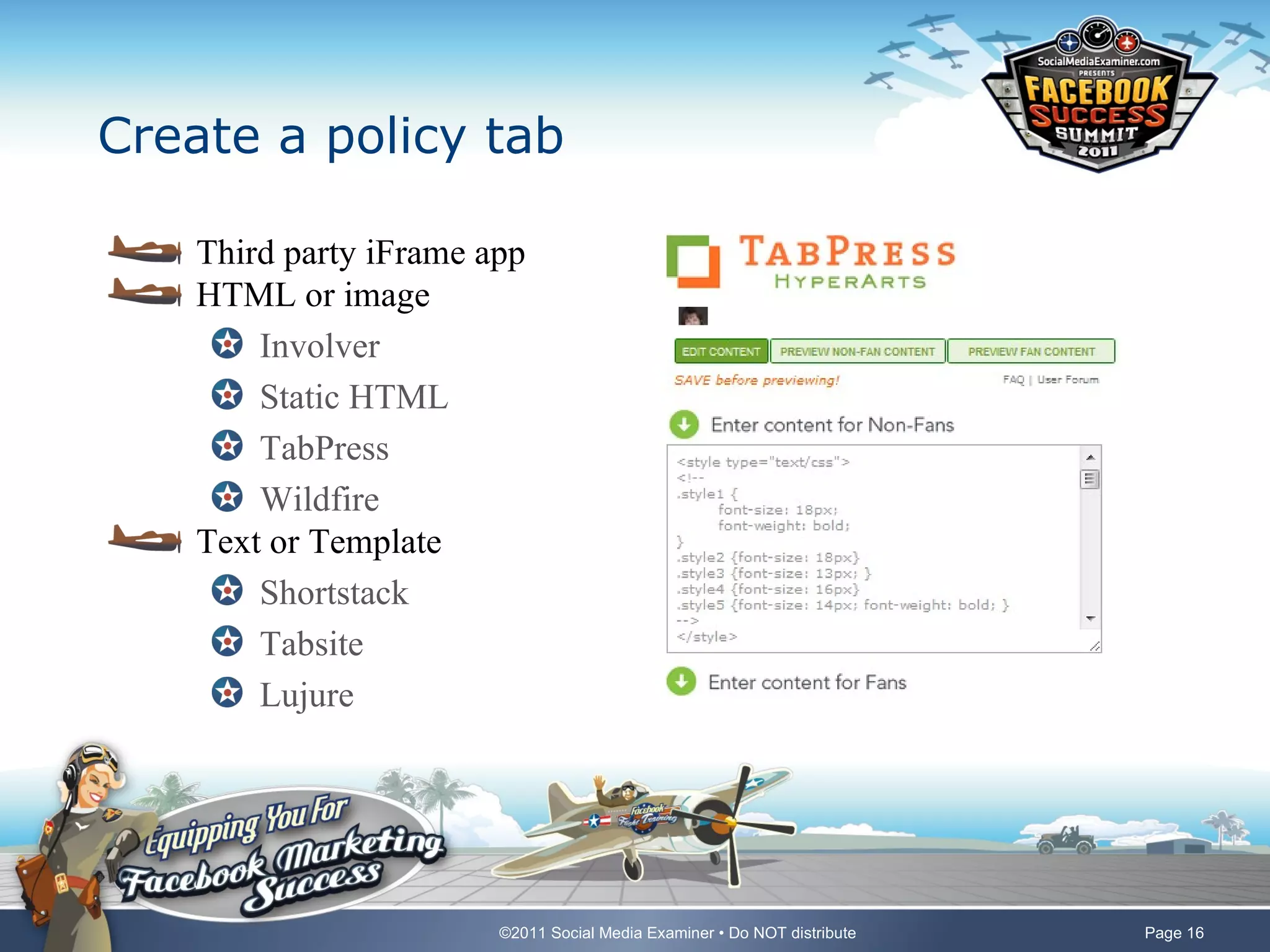 Create a policy tab

    Third party iFrame app
    HTML or image
        Involver
        Static HTML
        TabPress
        Wildfire
    Text or Template
        Shortstack
        Tabsite
        Lujure




                        ©2011 Social Media Examiner • Do NOT distribute   Page 16
 