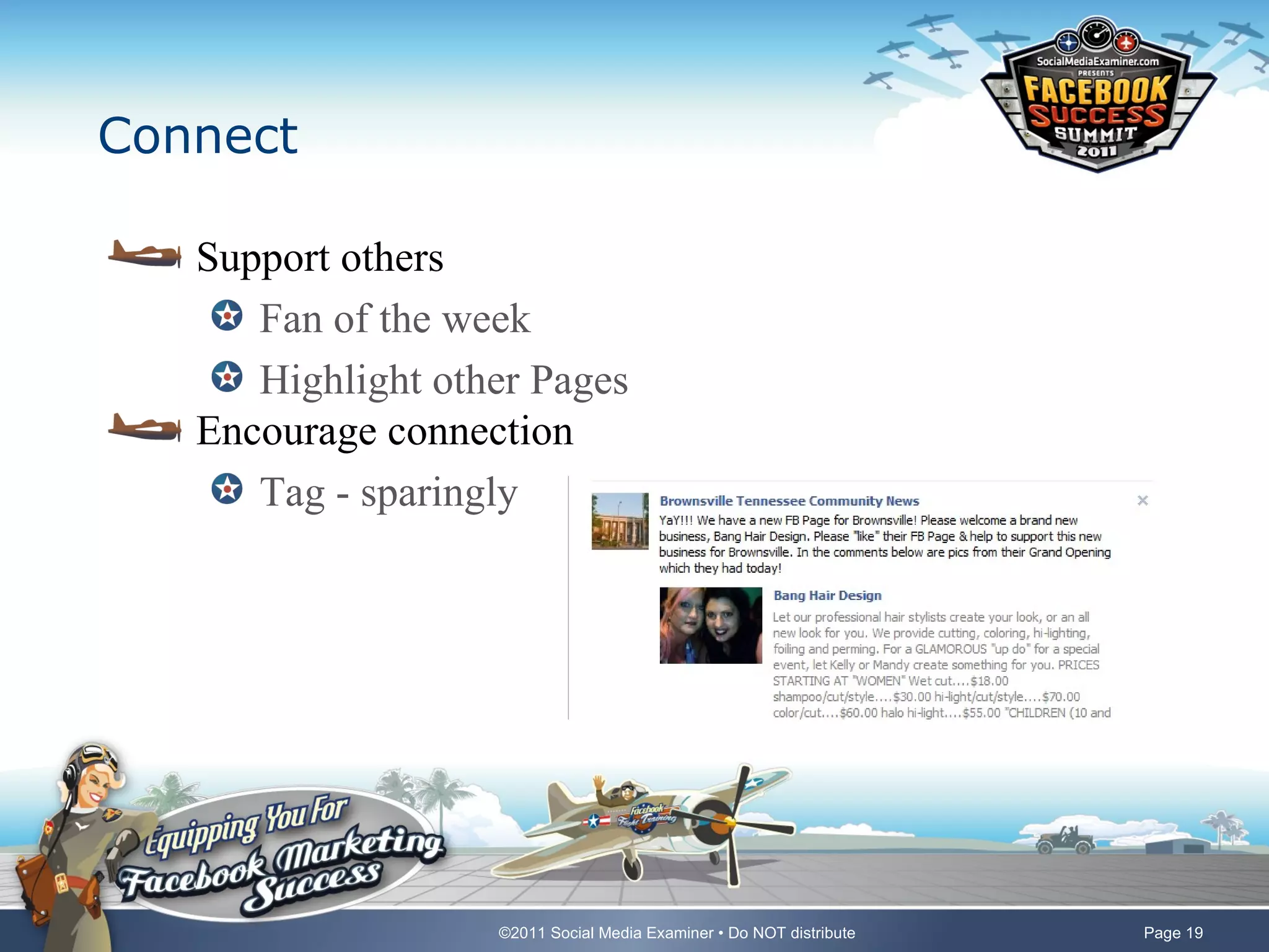 Connect

   Support others
      Fan of the week
      Highlight other Pages
   Encourage connection
      Tag - sparingly




                   ©2011 Social Media Examiner • Do NOT distribute   Page 19
 