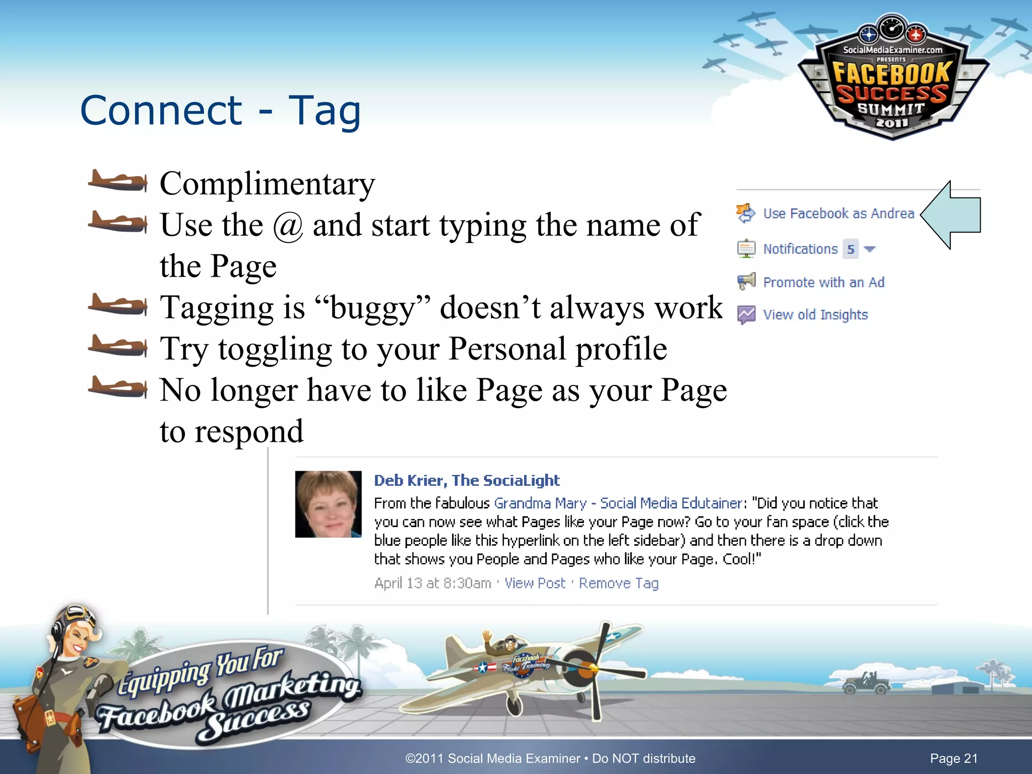 Connect - Tag
   Complimentary
   Use the @ and start typing the name of
   the Page
   Tagging is “buggy” doesn’t always work
   Try toggling to your Personal profile
   No longer have to like Page as your Page
   to respond




                    ©2011 Social Media Examiner • Do NOT distribute   Page 21
 