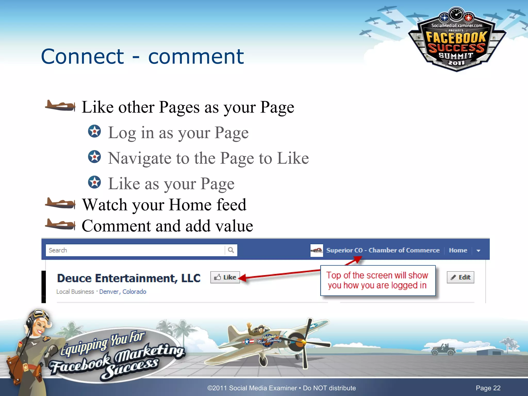 Connect - comment

   Like other Pages as your Page
      Log in as your Page
      Navigate to the Page to Like
      Like as your Page
   Watch your Home feed
   Comment and add value




                    ©2011 Social Media Examiner • Do NOT distribute   Page 22
 