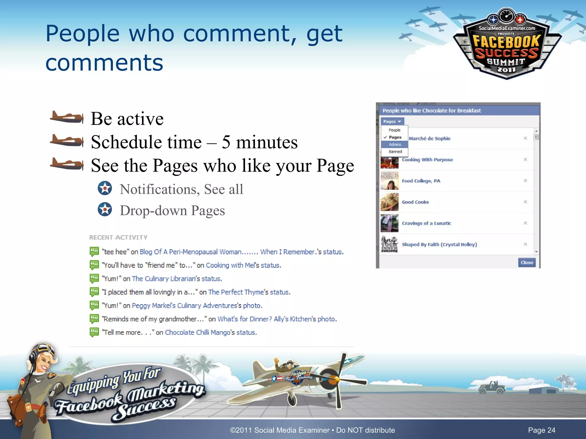 People who comment, get
comments

   Be active
   Schedule time – 5 minutes
   See the Pages who like your Page
      Notifications, See all
      Drop-down Pages




                         ©2011 Social Media Examiner • Do NOT distribute   Page 24
 