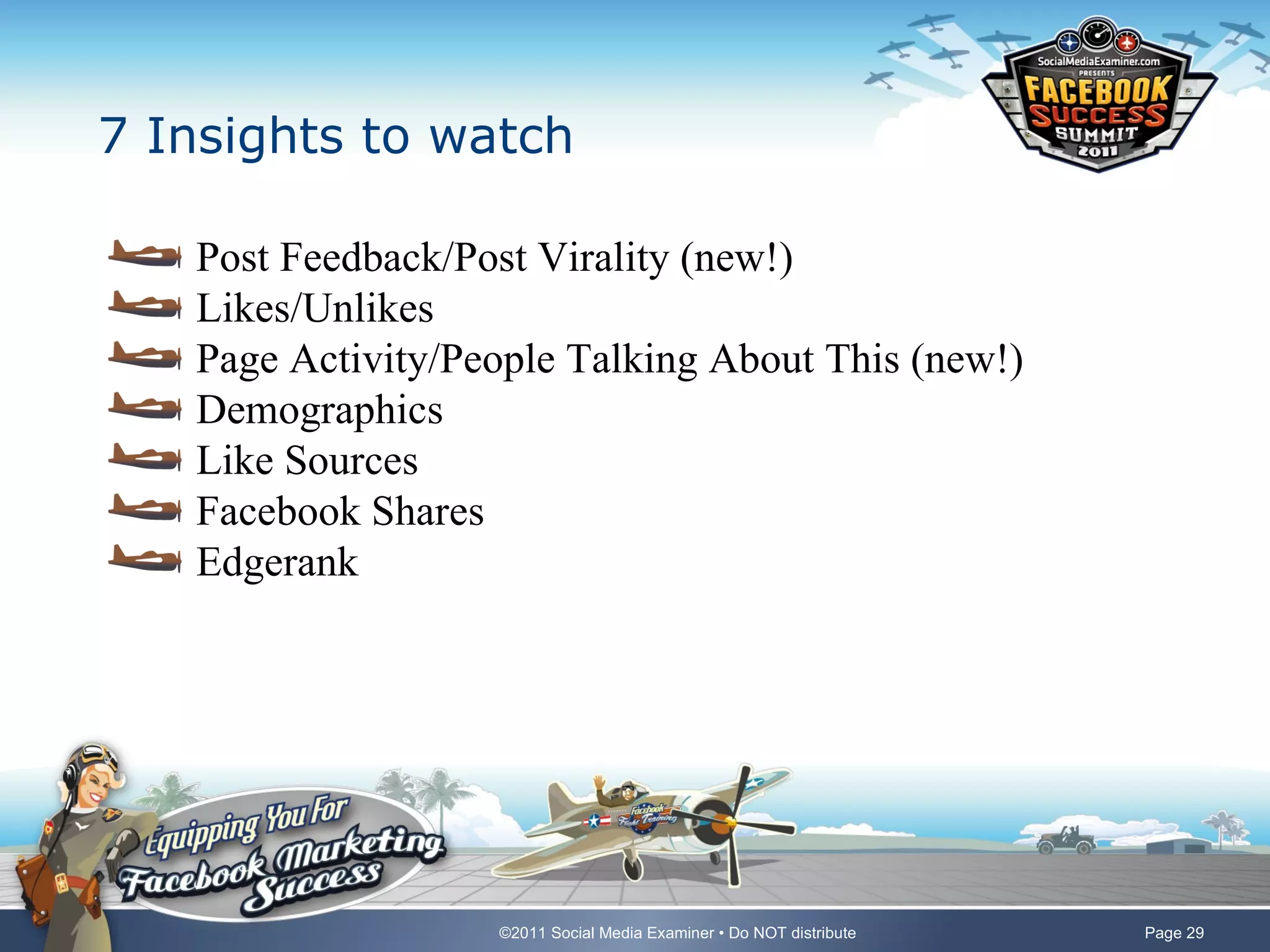 7 Insights to watch

   Post Feedback/Post Virality (new!)
   Likes/Unlikes
   Page Activity/People Talking About This (new!)
   Demographics
   Like Sources
   Facebook Shares
   Edgerank




                   ©2011 Social Media Examiner • Do NOT distribute   Page 29
 