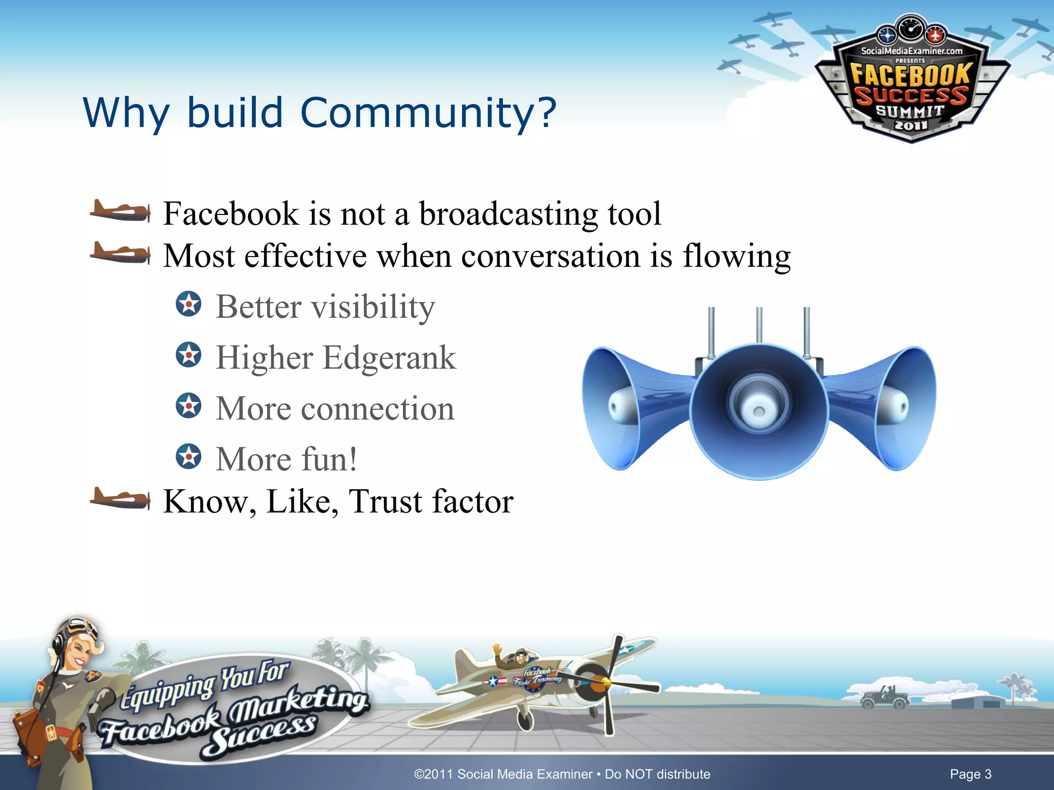 Why build Community?

   Facebook is not a broadcasting tool
   Most effective when conversation is flowing
      Better visibility
      Higher Edgerank
      More connection
      More fun!
   Know, Like, Trust factor




                    ©2011 Social Media Examiner • Do NOT distribute   Page 3
 