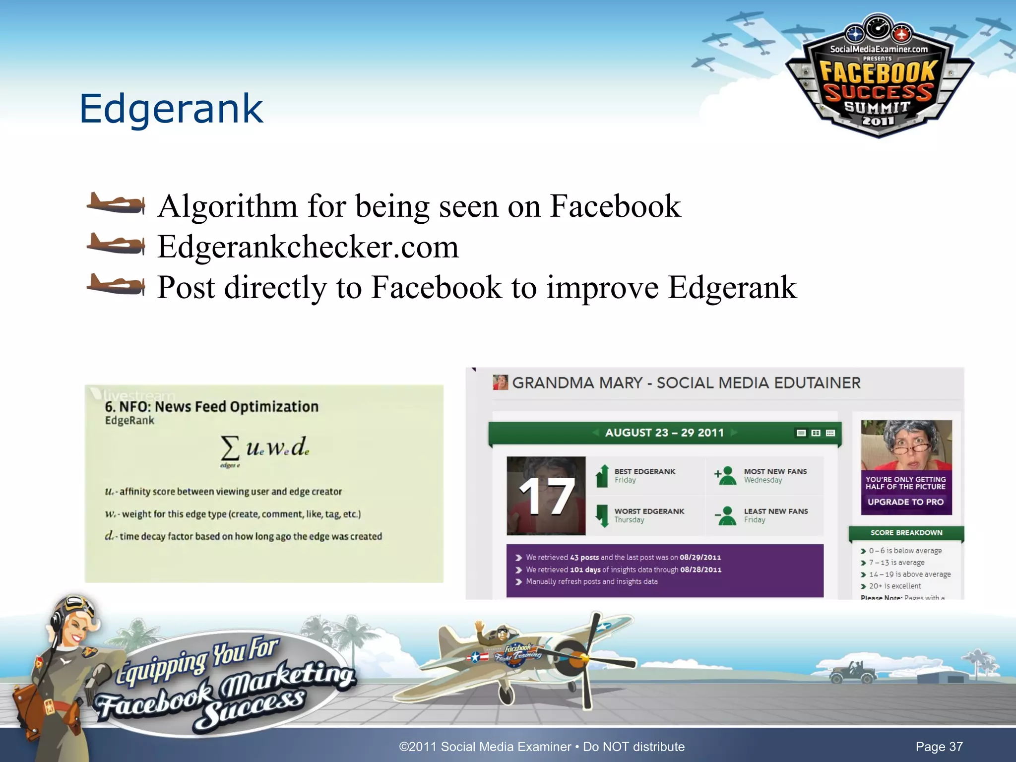 Edgerank

   Algorithm for being seen on Facebook
   Edgerankchecker.com
   Post directly to Facebook to improve Edgerank




                    ©2011 Social Media Examiner • Do NOT distribute   Page 37
 