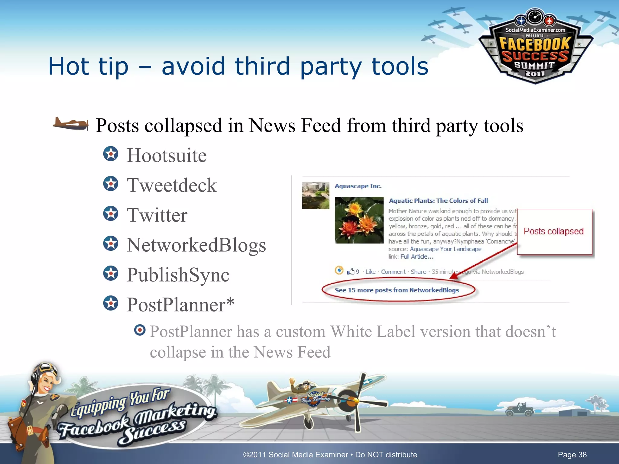 Hot tip – avoid third party tools

    Posts collapsed in News Feed from third party tools
       Hootsuite
       Tweetdeck
       Twitter
       NetworkedBlogs
       PublishSync
       PostPlanner*
          PostPlanner has a custom White Label version that doesn’t
          collapse in the News Feed




                       ©2011 Social Media Examiner • Do NOT distribute   Page 38
 