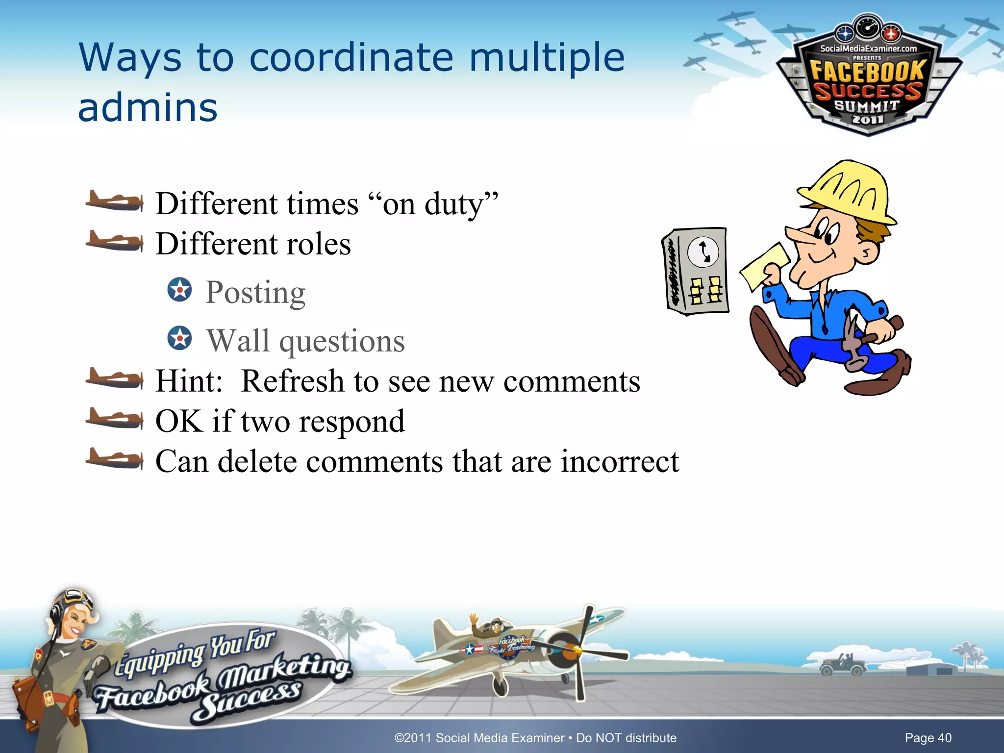 Ways to coordinate multiple
admins

   Different times “on duty”
   Different roles
      Posting
      Wall questions
   Hint: Refresh to see new comments
   OK if two respond
   Can delete comments that are incorrect




                    ©2011 Social Media Examiner • Do NOT distribute   Page 40
 