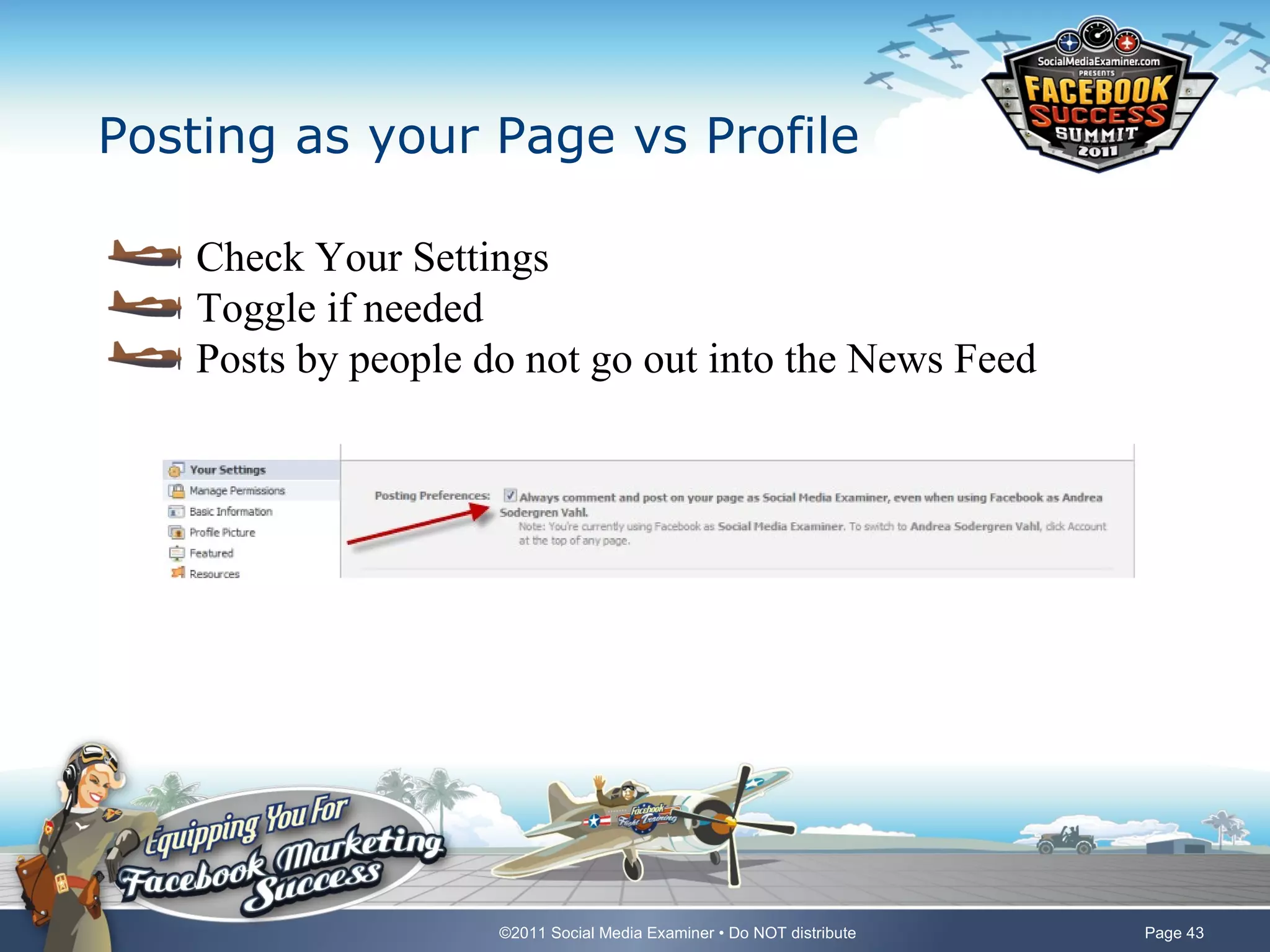 Posting as your Page vs Profile

    Check Your Settings
    Toggle if needed
    Posts by people do not go out into the News Feed




                     ©2011 Social Media Examiner • Do NOT distribute   Page 43
 