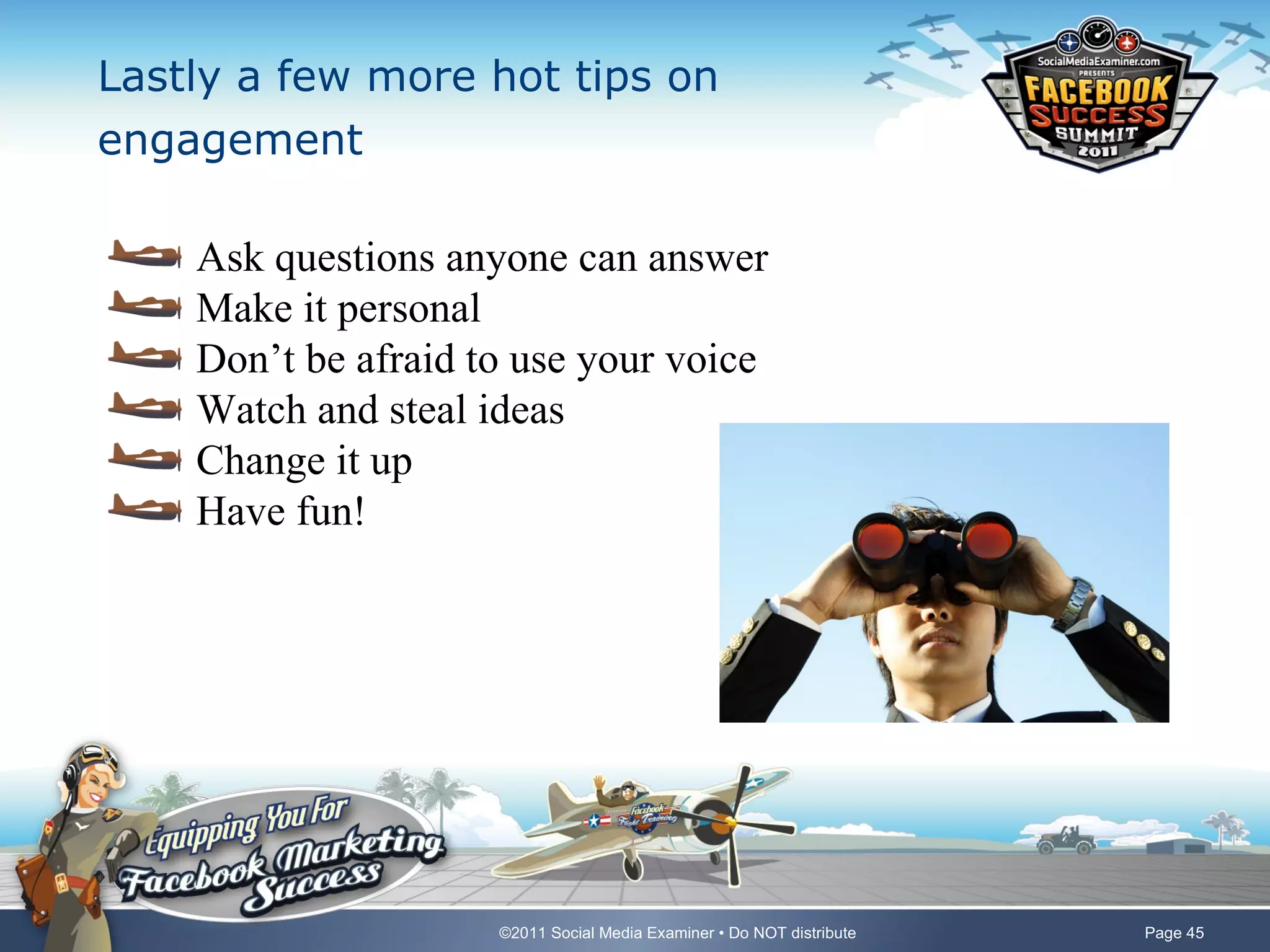 Lastly a few more hot tips on
engagement

    Ask questions anyone can answer
    Make it personal
    Don’t be afraid to use your voice
    Watch and steal ideas
    Change it up
    Have fun!




                     ©2011 Social Media Examiner • Do NOT distribute   Page 45
 