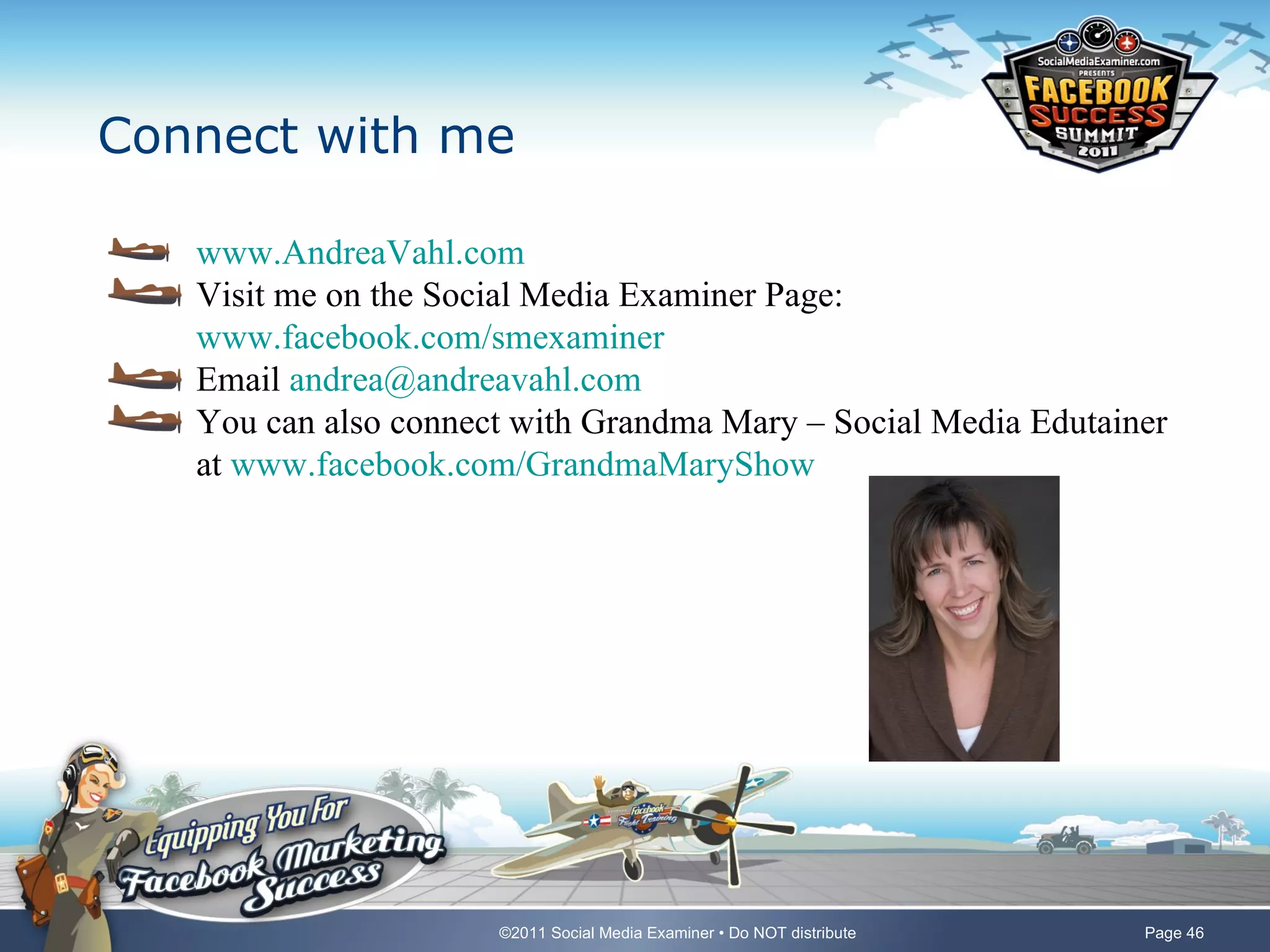 Connect with me

   www.AndreaVahl.com
   Visit me on the Social Media Examiner Page:
   www.facebook.com/smexaminer
   Email andrea@andreavahl.com
   You can also connect with Grandma Mary – Social Media Edutainer
   at www.facebook.com/GrandmaMaryShow




                      ©2011 Social Media Examiner • Do NOT distribute   Page 46
 