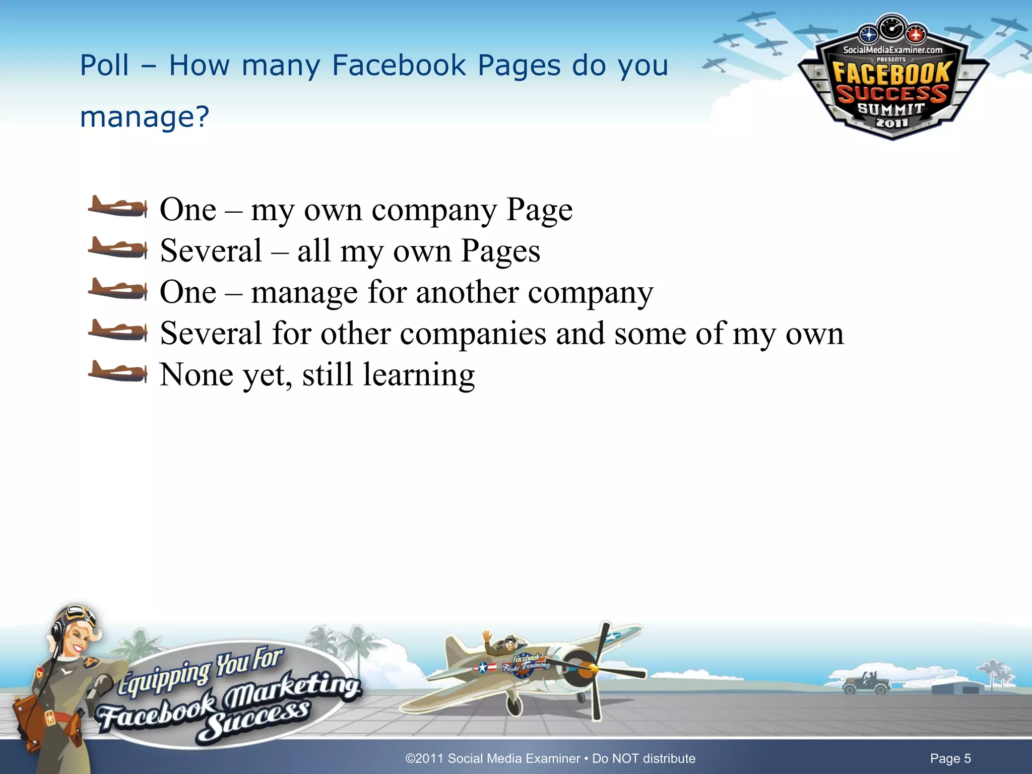 Poll – How many Facebook Pages do you
manage?


     One – my own company Page
     Several – all my own Pages
     One – manage for another company
     Several for other companies and some of my own
     None yet, still learning




                     ©2011 Social Media Examiner • Do NOT distribute   Page 5
 