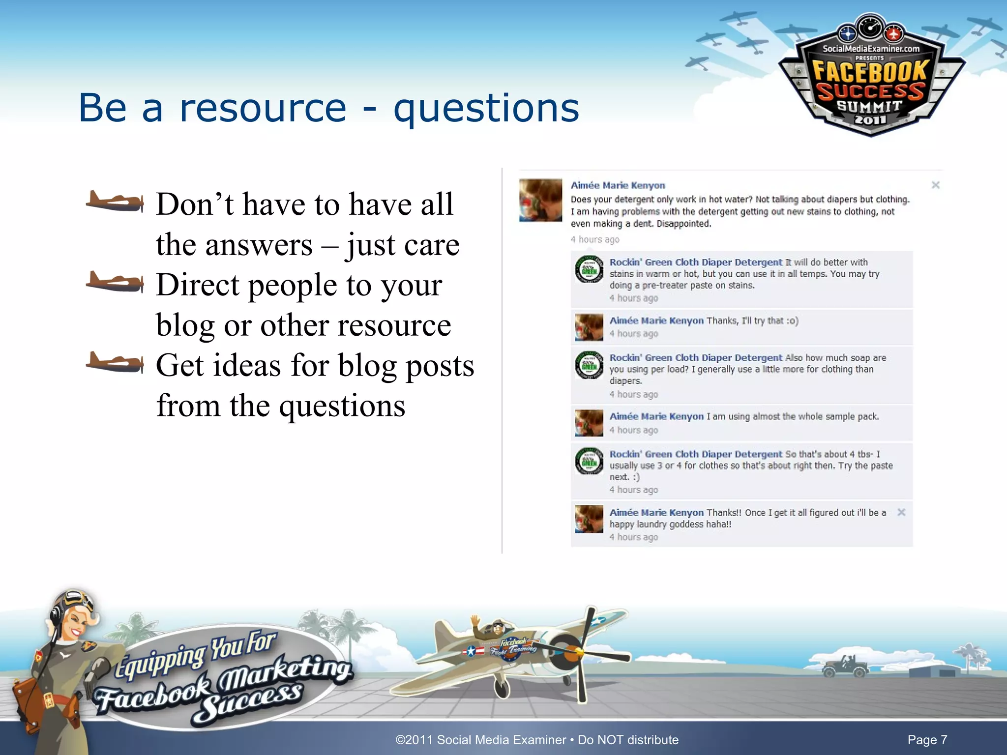 Be a resource - questions

   Don’t have to have all
   the answers – just care
   Direct people to your
   blog or other resource
   Get ideas for blog posts
   from the questions




                     ©2011 Social Media Examiner • Do NOT distribute   Page 7
 