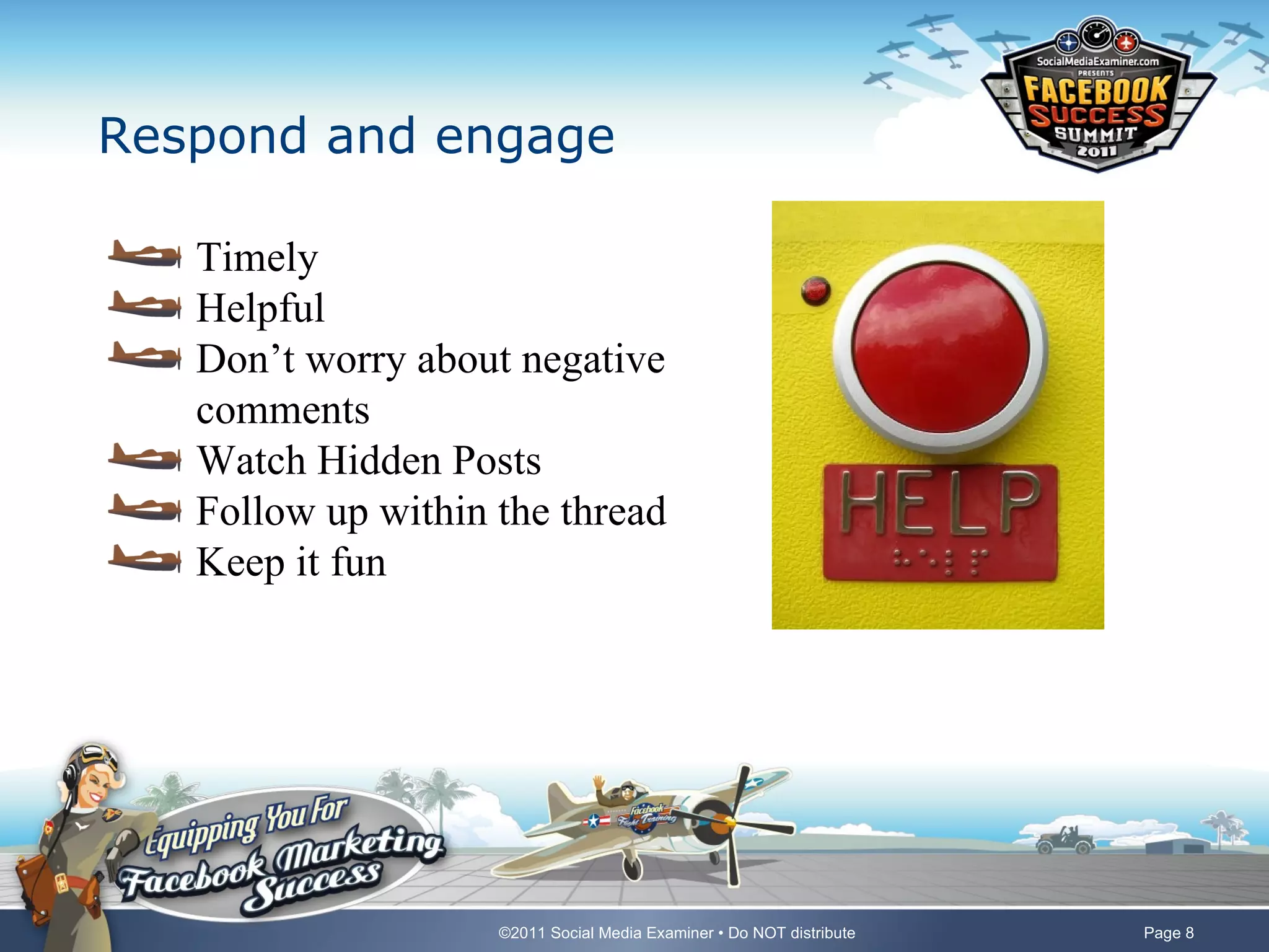 Respond and engage

   Timely
   Helpful
   Don’t worry about negative
   comments
   Watch Hidden Posts
   Follow up within the thread
   Keep it fun




                    ©2011 Social Media Examiner • Do NOT distribute   Page 8
 