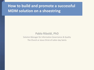 How to build and promote a successful MDM solution on a shoestring Pablo Riboldi, PhD Solution Manager for Information Governance & Quality The Church or Jesus Christ of Latter-day Saints 