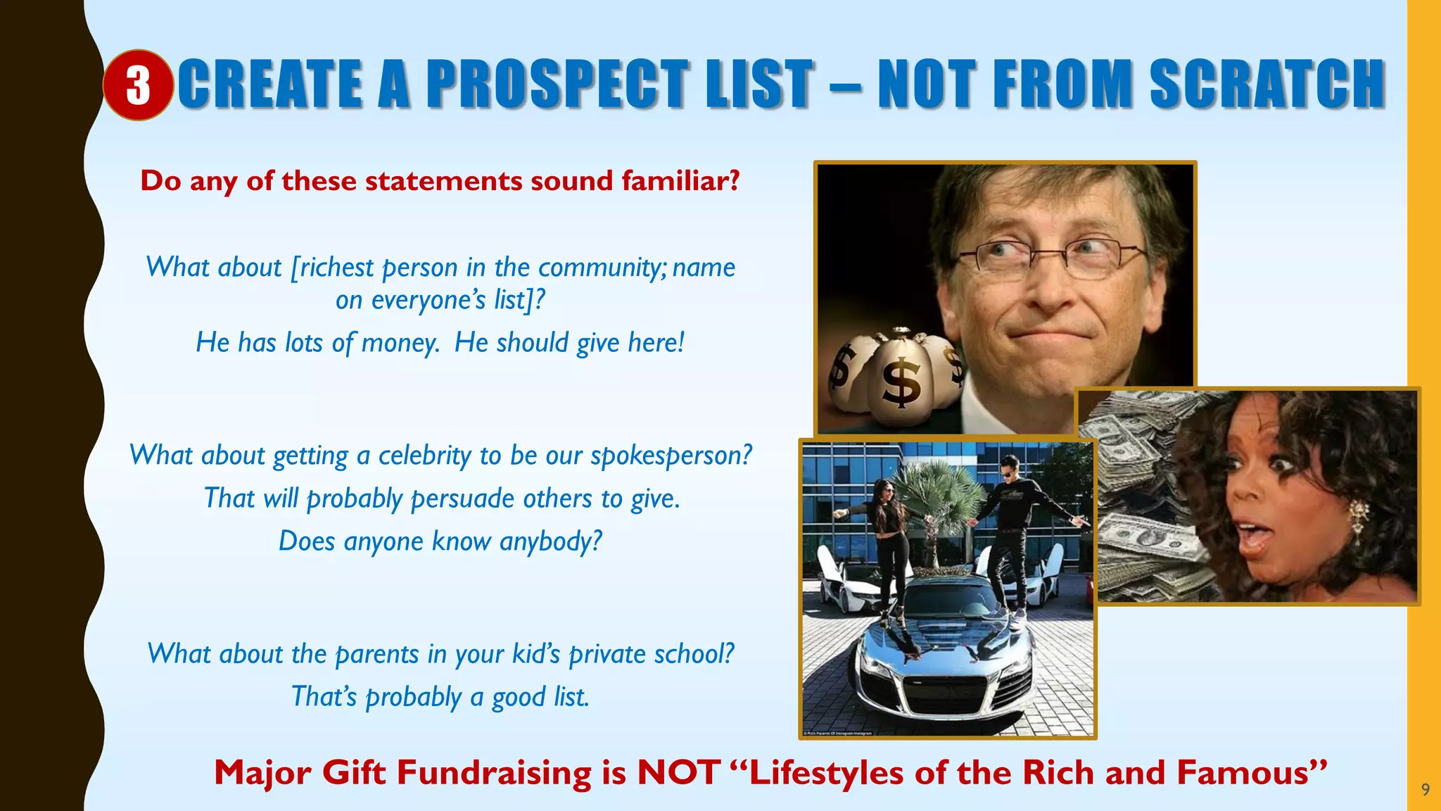 CREATE A PROSPECT LIST – NOT FROM SCRATCH
Do any of these statements sound familiar?
What about [richest person in the community; name
on everyone’s list]?
He has lots of money. He should give here!
What about getting a celebrity to be our spokesperson?
That will probably persuade others to give.
Does anyone know anybody?
What about the parents in your kid’s private school?
That’s probably a good list.
Major Gift Fundraising is NOT “Lifestyles of the Rich and Famous” 9
3
 