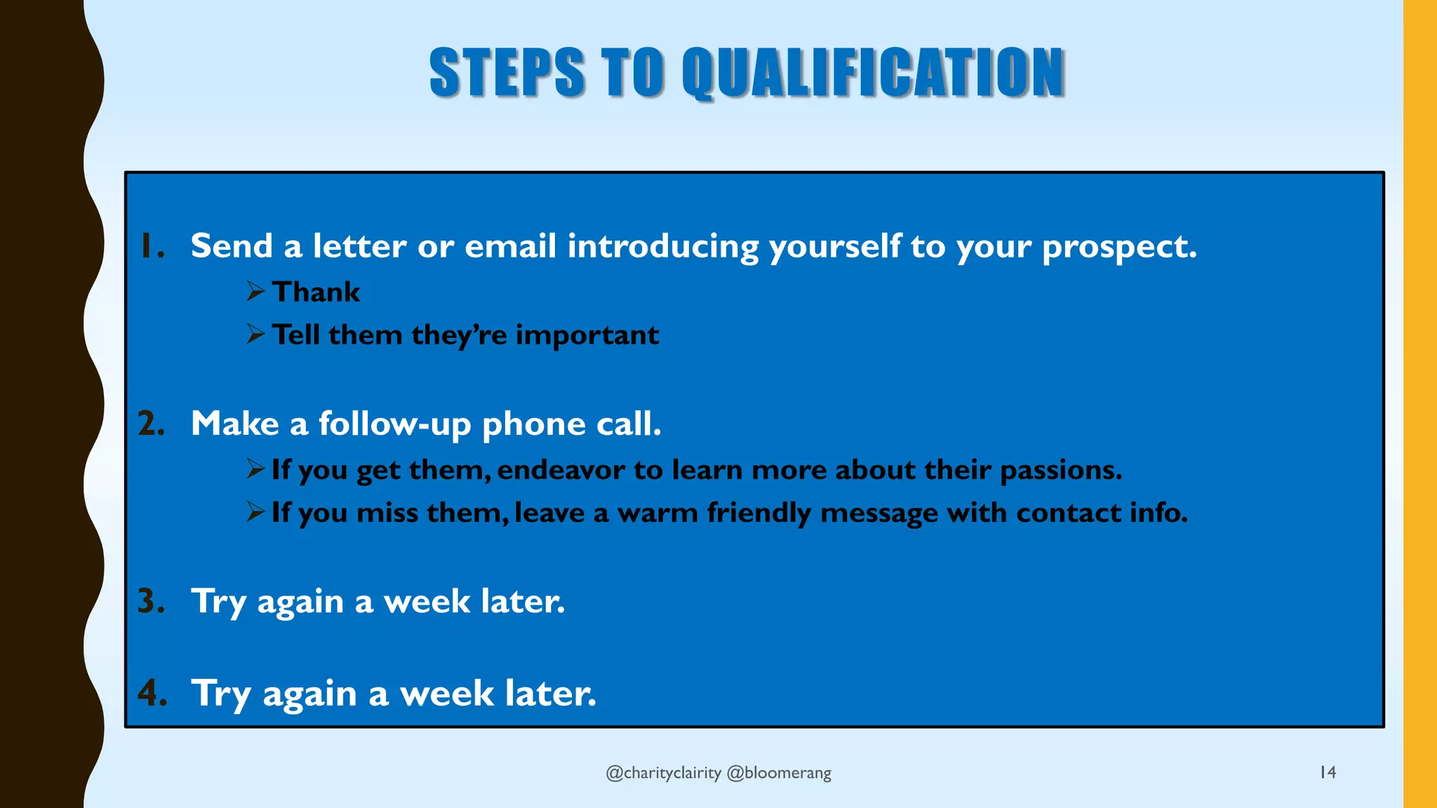STEPS TO QUALIFICATION
1. Send a letter or email introducing yourself to your prospect.
Thank
Tell them they’re important
2. Make a follow-up phone call.
If you get them, endeavor to learn more about their passions.
If you miss them, leave a warm friendly message with contact info.
3. Try again a week later.
4. Try again a week later.
14@charityclairity @bloomerang
 