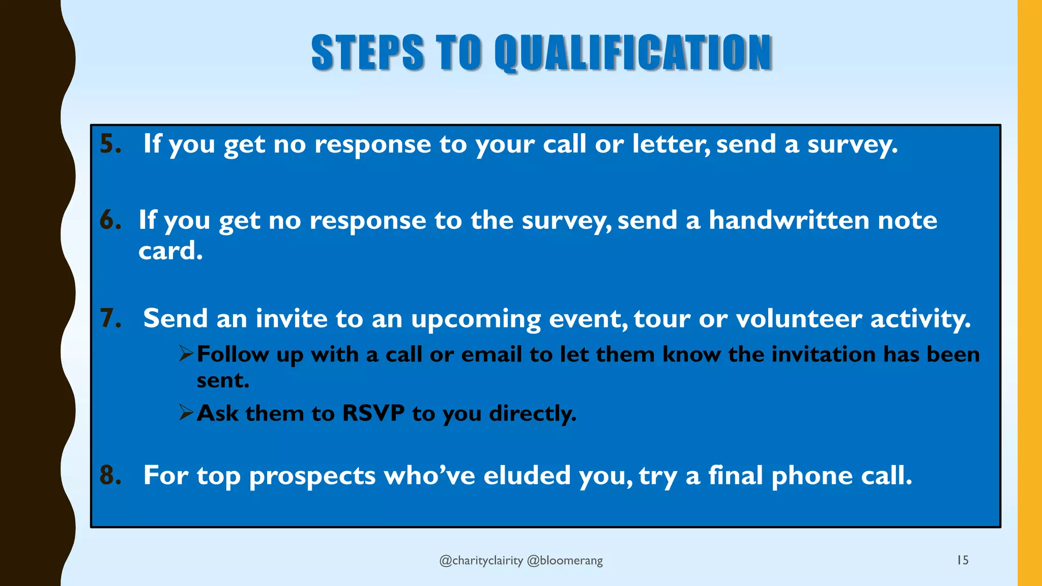 STEPS TO QUALIFICATION
5. If you get no response to your call or letter, send a survey.
6. If you get no response to the survey, send a handwritten note
card.
7. Send an invite to an upcoming event, tour or volunteer activity.
Follow up with a call or email to let them know the invitation has been
sent.
Ask them to RSVP to you directly.
8. For top prospects who’ve eluded you, try a final phone call.
15@charityclairity @bloomerang
 