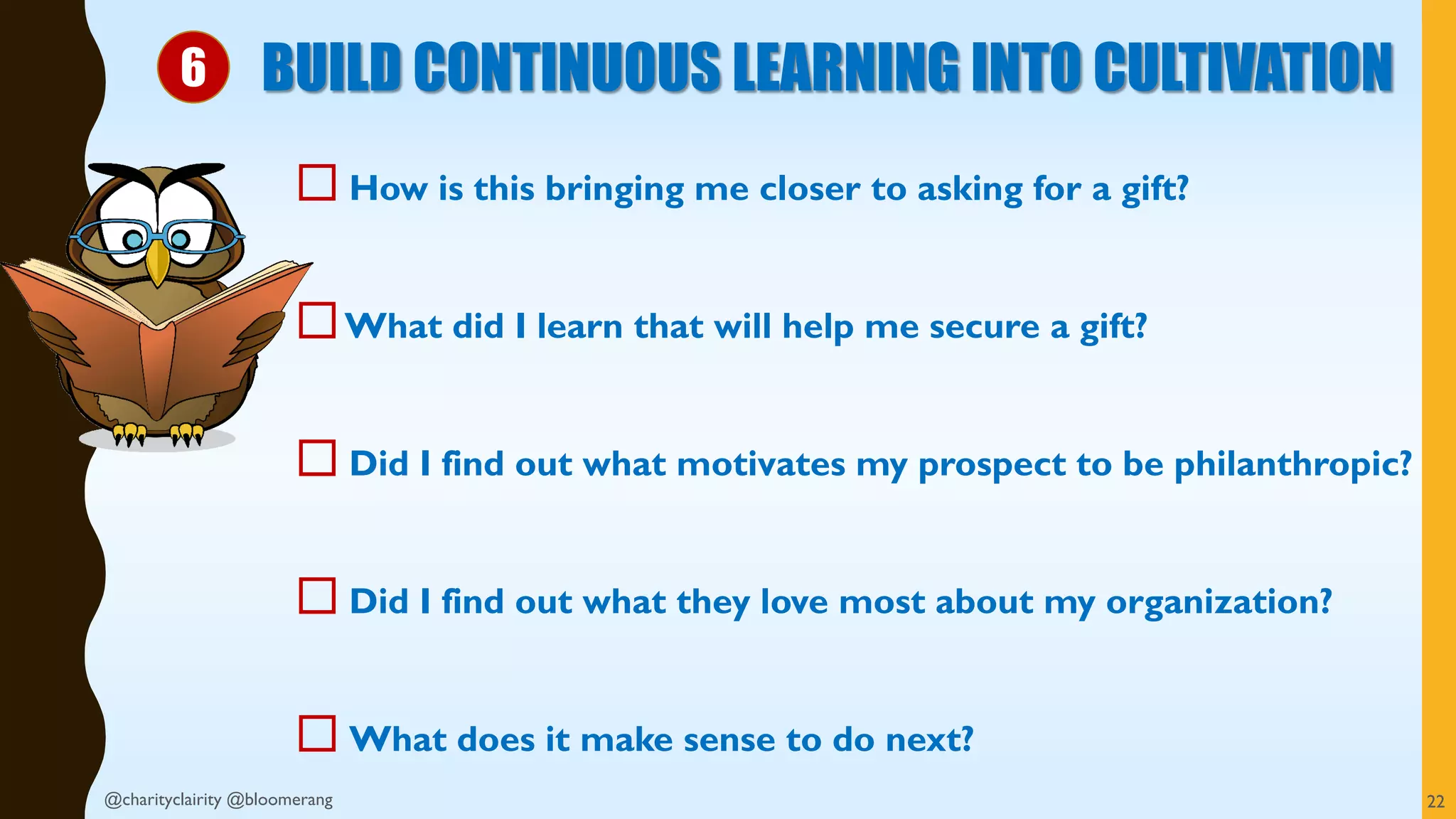  How is this bringing me closer to asking for a gift?
What did I learn that will help me secure a gift?
 Did I find out what motivates my prospect to be philanthropic?
 Did I find out what they love most about my organization?
 What does it make sense to do next?
BUILD CONTINUOUS LEARNING INTO CULTIVATION
22@charityclairity @bloomerang
6
 
