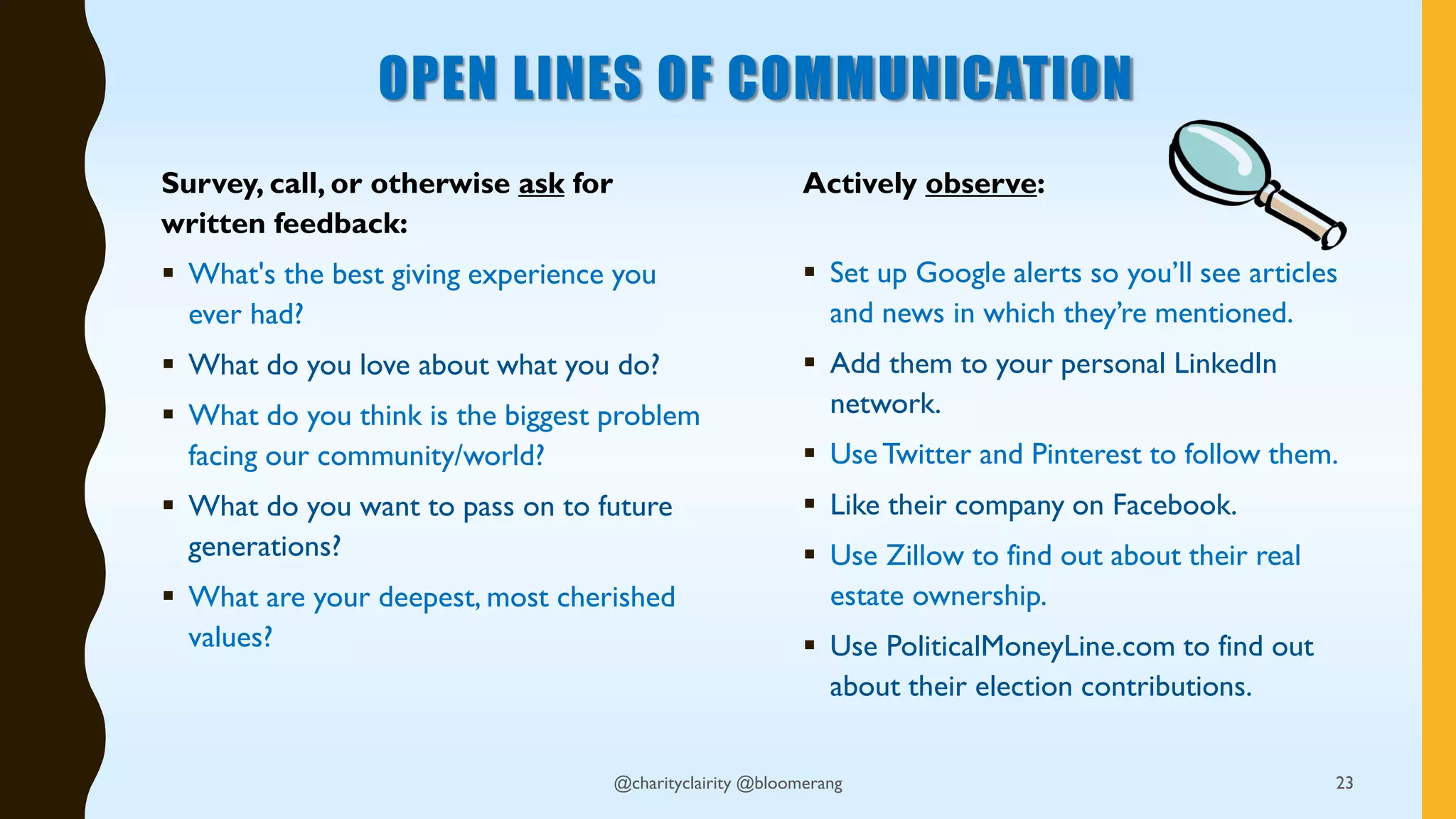 OPEN LINES OF COMMUNICATION
Survey, call, or otherwise ask for
written feedback:
 What's the best giving experience you
ever had?
 What do you love about what you do?
 What do you think is the biggest problem
facing our community/world?
 What do you want to pass on to future
generations?
 What are your deepest, most cherished
values?
Actively observe:
 Set up Google alerts so you’ll see articles
and news in which they’re mentioned.
 Add them to your personal LinkedIn
network.
 UseTwitter and Pinterest to follow them.
 Like their company on Facebook.
 Use Zillow to find out about their real
estate ownership.
 Use PoliticalMoneyLine.com to find out
about their election contributions.
@charityclairity @bloomerang 23
 