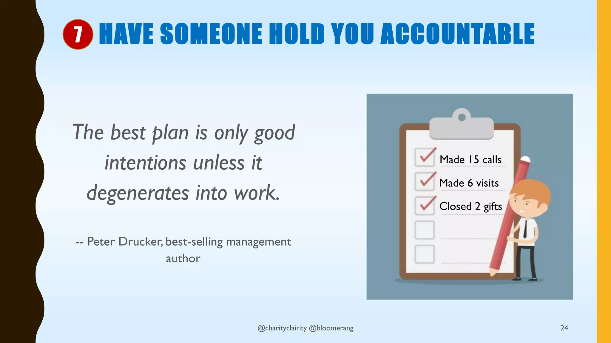 HAVE SOMEONE HOLD YOU ACCOUNTABLE
The best plan is only good
intentions unless it
degenerates into work.
-- Peter Drucker, best-selling management
author
@charityclairity @bloomerang 24
7
Made 15 calls
Made 6 visits
Closed 2 gifts
 