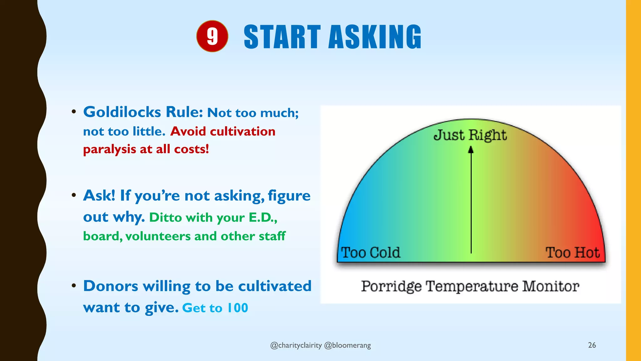 START ASKING
• Goldilocks Rule: Not too much;
not too little. Avoid cultivation
paralysis at all costs!
• Ask! If you’re not asking, figure
out why. Ditto with your E.D.,
board, volunteers and other staff
• Donors willing to be cultivated
want to give. Get to 100
@charityclairity @bloomerang 26
9
 