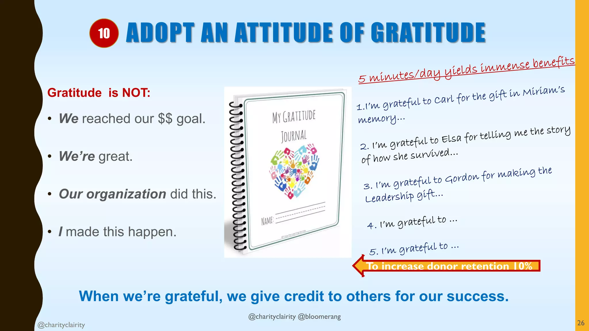 ADOPT AN ATTITUDE OF GRATITUDE
Gratitude is NOT:
• We reached our $$ goal.
• We’re great.
• Our organization did this.
• I made this happen.
When we’re grateful, we give credit to others for our success.
@charityclairity 26
To increase donor retention 10%
10
@charityclairity @bloomerang
 