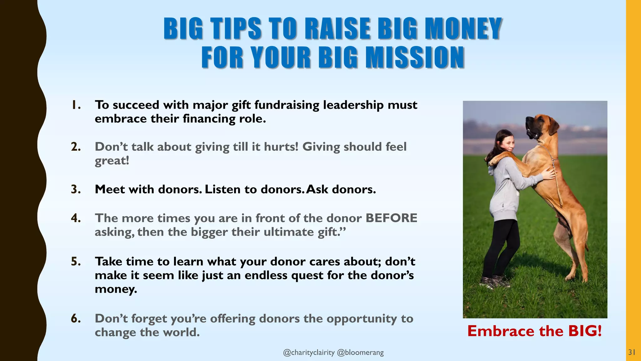 BIG TIPS TO RAISE BIG MONEY
FOR YOUR BIG MISSION
1. To succeed with major gift fundraising leadership must
embrace their financing role.
2. Don’t talk about giving till it hurts! Giving should feel
great!
3. Meet with donors. Listen to donors.Ask donors.
4. The more times you are in front of the donor BEFORE
asking, then the bigger their ultimate gift.”
5. Take time to learn what your donor cares about; don’t
make it seem like just an endless quest for the donor’s
money.
6. Don’t forget you’re offering donors the opportunity to
change the world.
@charityclairity @bloomerang 31
Embrace the BIG!
 