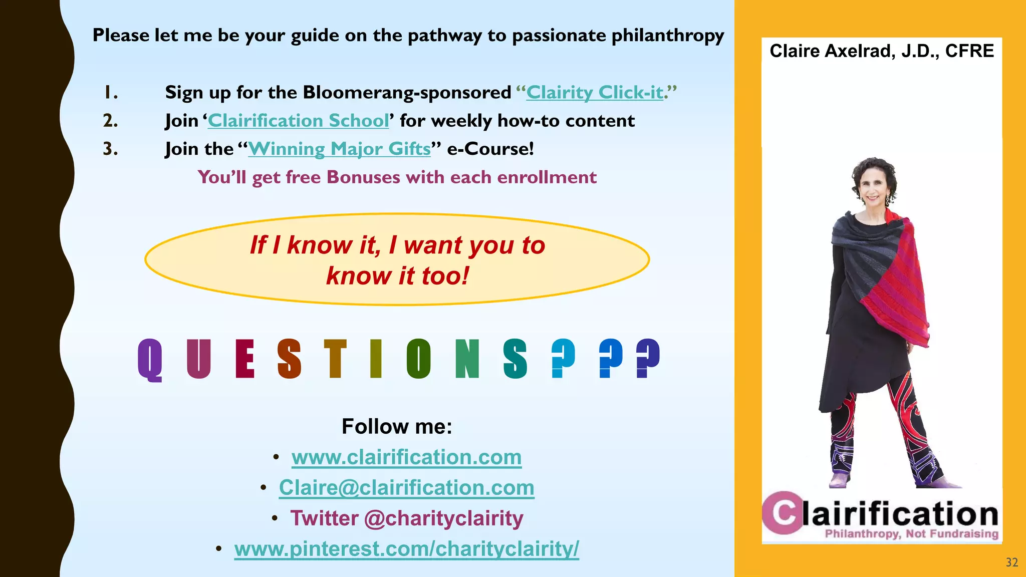 Q U E S T I O N S ? ? ?
1. Sign up for the Bloomerang-sponsored “Clairity Click-it.”
2. Join ‘Clairification School’ for weekly how-to content
3. Join the “Winning Major Gifts” e-Course!
You’ll get free Bonuses with each enrollment
Follow me:
• www.clairification.com
• Claire@clairification.com
• Twitter @charityclairity
• www.pinterest.com/charityclairity/
Claire Axelrad, J.D., CFRE
If I know it, I want you to
know it too!
32
Please let me be your guide on the pathway to passionate philanthropy
 
