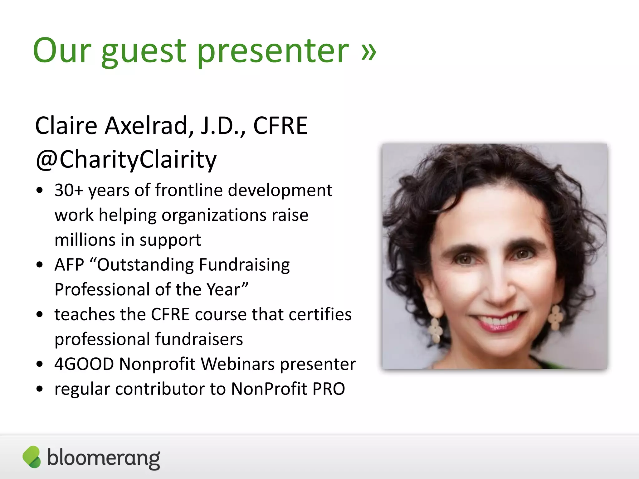 3
Our guest presenter »
Claire Axelrad, J.D., CFRE
@CharityClairity
• 30+ years of frontline development
work helping organizations raise
millions in support
• AFP “Outstanding Fundraising
Professional of the Year”
• teaches the CFRE course that certifies
professional fundraisers
• 4GOOD Nonprofit Webinars presenter
• regular contributor to NonProfit PRO
 
