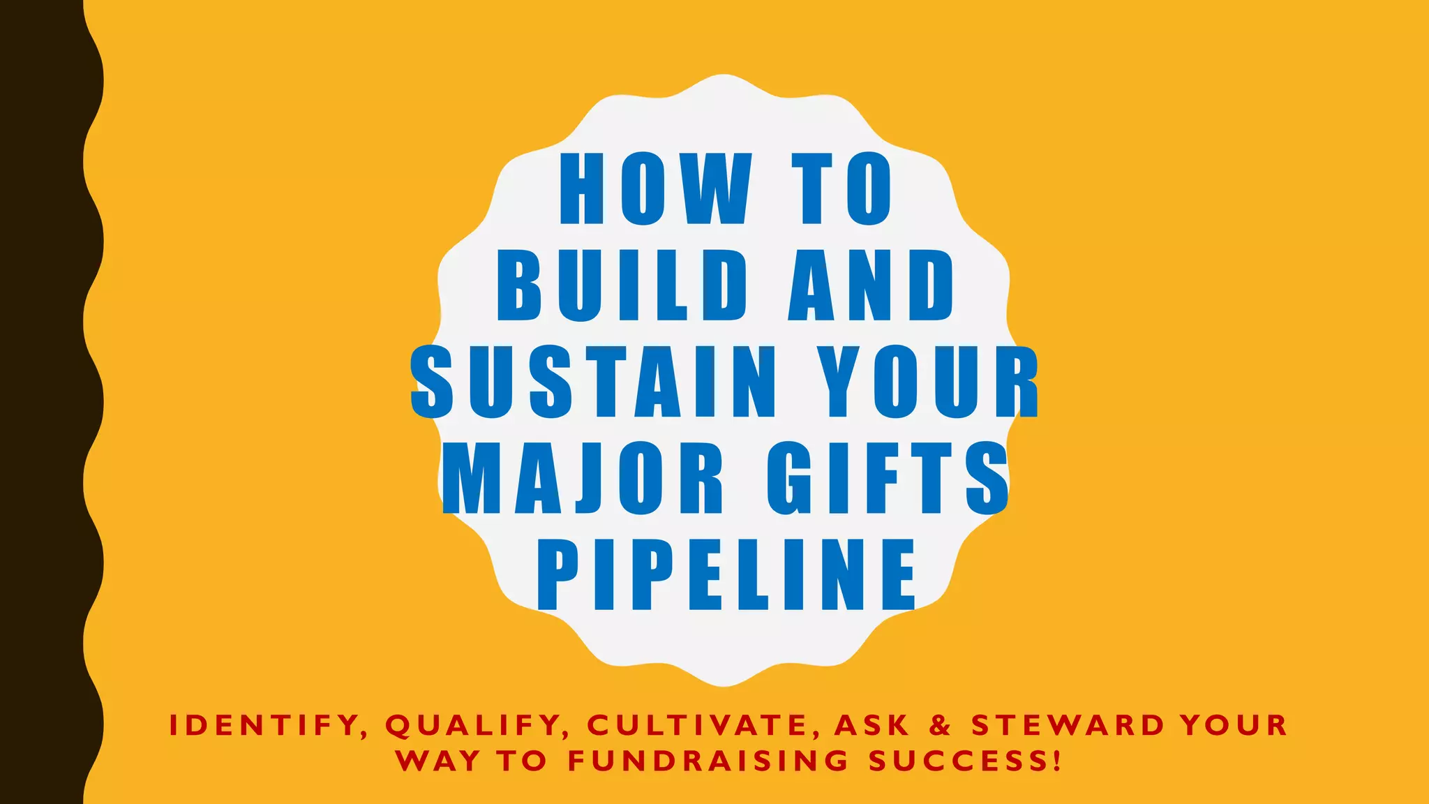 HOW TO
BUILD AND
SUSTAIN YOUR
MA JOR GIFTS
PIPELINE
I D E N T I F Y, Q U A L I F Y, C U LT I VAT E , A S K & S T E WA R D YO U R
WAY TO F U N D R A I S I N G S U C C E S S !
 