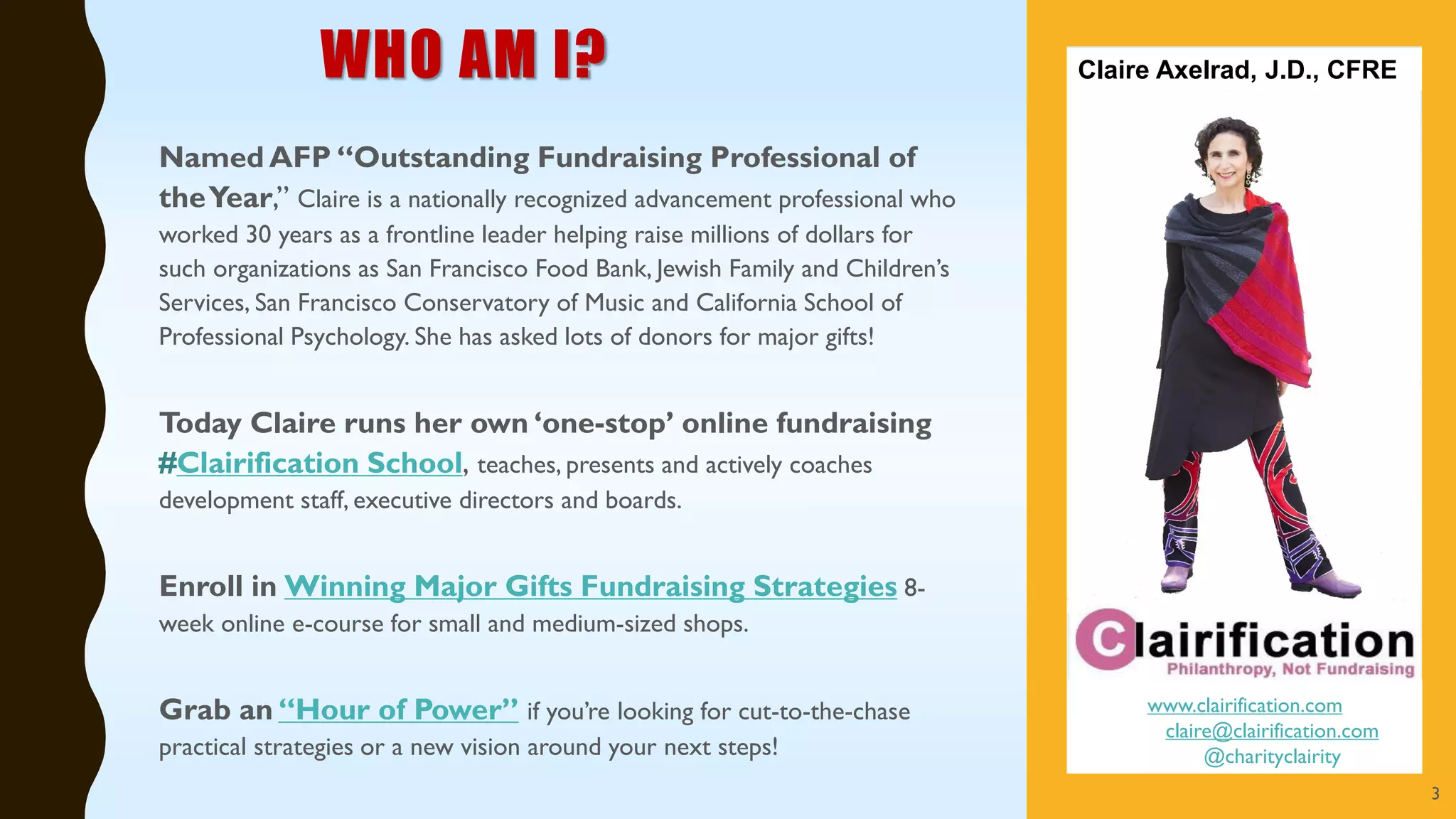 WHO AM I?
Named AFP “Outstanding Fundraising Professional of
theYear,” Claire is a nationally recognized advancement professional who
worked 30 years as a frontline leader helping raise millions of dollars for
such organizations as San Francisco Food Bank, Jewish Family and Children’s
Services, San Francisco Conservatory of Music and California School of
Professional Psychology. She has asked lots of donors for major gifts!
Today Claire runs her own ‘one-stop’ online fundraising
#Clairification School, teaches, presents and actively coaches
development staff, executive directors and boards.
Enroll in Winning Major Gifts Fundraising Strategies 8-
week online e-course for small and medium-sized shops.
Grab an “Hour of Power” if you’re looking for cut-to-the-chase
practical strategies or a new vision around your next steps!
www.clairification.com
claire@clairification.com
@charityclairity
Claire Axelrad, J.D., CFRE
3
 
