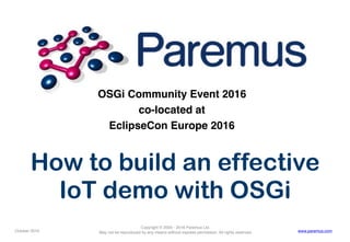 Copyright © 2005 - 2016 Paremus Ltd.
May not be reproduced by any means without express permission. All rights reserved.October 2016 www.paremus.com
OSGi Community Event 2016
co-located at
EclipseCon Europe 2016
How to build an effective
IoT demo with OSGi
 